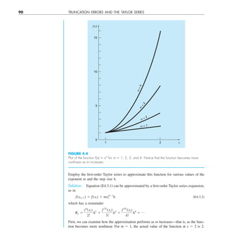 90 TRUNCATION ERRORS AND THE TAYLOR SERIES
FIGURE 4.4
Plot of the function f(x) 5 xm
for m 5 1, 2, 3, and 4. Notice that the function becomes more
nonlinear as m increases.
1
0
5
10
15
2 x
f(x)
m = 2
m
=
3
m
=
4
m = 1
Employ the first-order Taylor series to approximate this function for various values of the
exponent m and the step size h.
Solution. Equation (E4.3.1) can be approximated by a first-order Taylor series expansion,
as in
f(xi11) 5 f(xi) 1 mx 
m21
i h (E4.3.2)
which has a remainder
R1 5
f–(xi)
2!
h2
1
f (3)
(xi)
3!
h3
1
f (4)
(xi)
4!
h4
1 p
First, we can examine how the approximation performs as m increases—that is, as the func-
tion becomes more nonlinear. For m 5 1, the actual value of the function at x 5 2 is 2.
 