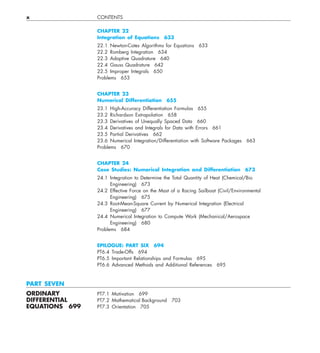 x CONTENTS
CHAPTER 22
Integration of Equations 633
22.1 Newton-Cotes Algorithms for Equations 633
22.2 Romberg Integration 634
22.3 Adaptive Quadrature 640
22.4 Gauss Quadrature 642
22.5 Improper Integrals 650
Problems 653
CHAPTER 23
Numerical Differentiation 655
23.1 High-Accuracy Differentiation Formulas 655
23.2 Richardson Extrapolation 658
23.3 Derivatives of Unequally Spaced Data 660
23.4 Derivatives and Integrals for Data with Errors 661
23.5 Partial Derivatives 662
23.6 Numerical Integration/Differentiation with Software Packages 663
Problems 670
CHAPTER 24
Case Studies: Numerical Integration and Differentiation 673
24.1 Integration to Determine the Total Quantity of Heat (Chemical/Bio
Engineering) 673
24.2 Effective Force on the Mast of a Racing Sailboat (Civil/Environmental
Engineering) 675
24.3 Root-Mean-Square Current by Numerical Integration (Electrical
Engineering) 677
24.4 Numerical Integration to Compute Work (Mechanical/Aerospace
Engineering) 680
Problems 684
EPILOGUE: PART SIX 694
PT6.4 Trade-Offs 694
PT6.5 Important Relationships and Formulas 695
PT6.6 Advanced Methods and Additional References 695
PART SEVEN
ORDINARY PT7.1 Motivation 699
DIFFERENTIAL PT7.2 Mathematical Background 703
EQUATIONS 699 PT7.3 Orientation 705
 