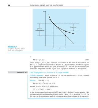 98 TRUNCATION ERRORS AND THE TAYLOR SERIES
or
¢f  (x̃) 5 Z f¿(x̃)Z¢x̃ (4.25)
where ¢f  (x̃) 5 Z f  (x) 2 f  (x̃)Z represents an estimate of the error of the function and
¢x̃ 5 Zx 2 x̃Z represents an estimate of the error of x. Equation (4.25) provides the capabil-
ity to approximate the error in f(x) given the derivative of a function and an estimate of the
error in the independent variable. Figure 4.7 is a graphical illustration of the operation.
EXAMPLE 4.5 Error Propagation in a Function of a Single Variable
Problem Statement. Given a value of x̃ 5 2.5 with an error of ¢x̃ 5 0.01, estimate
the resulting error in the function f(x) 5 x3
.
Solution. Using Eq. (4.25),
¢f(x̃)  3(2.5)2
(0.01) 5 0.1875
Because f(2.5) 5 15.625, we predict that
f  (2.5) 5 15.625 6 0.1875
or that the true value lies between 15.4375 and 15.8125. In fact, if x were actually 2.49,
the function could be evaluated as 15.4382, and if x were 2.51, it would be 15.8132. For
this case, the first-order error analysis provides a fairly close estimate of the true error.
True error
兩f⬘(x)兩⌬x
Estimated error
x x x
f(x)
⌬x
FIGURE 4.7
Graphical depiction of ﬁrst-
order error propagation.
 