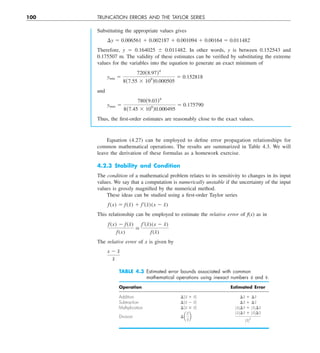 100 TRUNCATION ERRORS AND THE TAYLOR SERIES
Substituting the appropriate values gives
¢y 5 0.006561 1 0.002187 1 0.001094 1 0.00164 5 0.011482
Therefore, y 5 0.164025 6 0.011482. In other words, y is between 0.152543 and
0.175507 m. The validity of these estimates can be verified by substituting the extreme
values for the variables into the equation to generate an exact minimum of
ymin 5
720(8.97)4
8(7.55 3 109
)0.000505
5 0.152818
and
ymax 5
780(9.03)4
8(7.45 3 109
)0.000495
5 0.175790
Thus, the first-order estimates are reasonably close to the exact values.
Equation (4.27) can be employed to define error propagation relationships for
common mathematical operations. The results are summarized in Table 4.3. We will
leave the derivation of these formulas as a homework exercise.
4.2.3 Stability and Condition
The condition of a mathematical problem relates to its sensitivity to changes in its input
values. We say that a computation is numerically unstable if the uncertainty of the input
values is grossly magnified by the numerical method.
These ideas can be studied using a first-order Taylor series
f  (x) 5 f  (x̃) 1 f¿(x̃)(x 2 x̃)
This relationship can be employed to estimate the relative error of f(x) as in
f  (x) 2 f  (x̃)
f  (x)

f¿(x̃)(x 2 x̃)
f  (x̃)
The relative error of x is given by
x 2 x̃
x̃
TABLE 4.3 Estimated error bounds associated with common
mathematical operations using inexact numbers ũ and ṽ.
Operation Estimated Error
Addition ¢(ũ 1 ṽ) ¢ũ 1 ¢ṽ
Subtraction ¢(ũ 2 ṽ) ¢ũ 1 ¢ṽ
Multiplication ¢(ũ 3 ṽ) ZũZ¢ṽ 1 ZṽZ¢ũ
Division ¢ a
ũ
ṽ
b
ZũZ¢ṽ 1 ZṽZ¢ũ
ZṽZ2
 