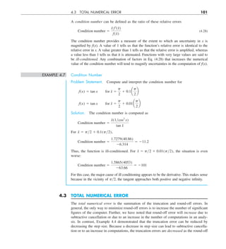 4.3 TOTAL NUMERICAL ERROR 101
A condition number can be defined as the ratio of these relative errors
Condition number 5
x
˜ f¿(x̃)
f  (x̃)
(4.28)
The condition number provides a measure of the extent to which an uncertainty in x is
magnified by f(x). A value of 1 tells us that the function’s relative error is identical to the
relative error in x. A value greater than 1 tells us that the relative error is amplified, whereas
a value less than 1 tells us that it is attenuated. Functions with very large values are said to
be ill-conditioned. Any combination of factors in Eq. (4.28) that increases the numerical
value of the condition number will tend to magnify uncertainties in the computation of f(x).
EXAMPLE 4.7 Condition Number
Problem Statement. Compute and interpret the condition number for
f(x) 5 tan x  for x̃ 5
p
2
1 0.1a
p
2
b
f(x) 5 tan x  for x̃ 5
p
2
1 0.01a
p
2
b
Solution. The condition number is computed as
Condition number 5
x̃(1ycos2
x)
tan x̃
For x̃ 5 py2 1 0.1(py2),
Condition number 5
1.7279(40.86)
26.314
5 211.2
Thus, the function is ill-conditioned. For x̃ 5 py2 1 0.01(py2), the situation is even
worse:
Condition number 5
1.5865(4053)
263.66
5 2101
For this case, the major cause of ill conditioning appears to be the derivative. This makes sense
because in the vicinity of py2, the tangent approaches both positive and negative infinity.
4.3 TOTAL NUMERICAL ERROR
The total numerical error is the summation of the truncation and round-off errors. In
general, the only way to minimize round-off errors is to increase the number of significant
figures of the computer. Further, we have noted that round-off error will increase due to
subtractive cancellation or due to an increase in the number of computations in an analy-
sis. In contrast, Example 4.4 demonstrated that the truncation error can be reduced by
decreasing the step size. Because a decrease in step size can lead to subtractive cancella-
tion or to an increase in computations, the truncation errors are decreased as the round-off
 