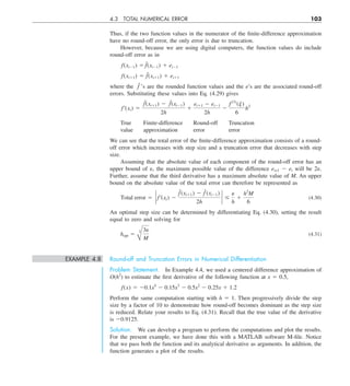 4.3 TOTAL NUMERICAL ERROR 103
Thus, if the two function values in the numerator of the finite-difference approximation
have no round-off error, the only error is due to truncation.
However, because we are using digital computers, the function values do include
round-off error as in
f(xi21) 5 f˜(xi21) 1 ei21
f(xi11) 5 f˜(xi11) 1 ei11
where the f˜’s are the rounded function values and the e’s are the associated round-off
errors. Substituting these values into Eq. (4.29) gives
f¿(xi) 5
f˜(xi11) 2 f˜(xi21)
2h
1
ei11 2 ei21
2h
2
f (3)
(j)
6
h2
True Finite-difference Round-off Truncation
value approximation error error
We can see that the total error of the finite-difference approximation consists of a round-
off error which increases with step size and a truncation error that decreases with step
size.
Assuming that the absolute value of each component of the round-off error has an
upper bound of e, the maximum possible value of the difference ei+1 2 ei will be 2e.
Further, assume that the third derivative has a maximum absolute value of M. An upper
bound on the absolute value of the total error can therefore be represented as
Total error 5 ` f¿(xi) 2
f˜  (xi11) 2 f˜(xi21)
2h
` #
e
h
1
h2
M
6
(4.30)
An optimal step size can be determined by differentiating Eq. (4.30), setting the result
equal to zero and solving for
hopt 5
B
3 3e
M
(4.31)
EXAMPLE 4.8 Round-off and Truncation Errors in Numerical Differentiation
Problem Statement. In Example 4.4, we used a centered difference approximation of
O(h2
) to estimate the first derivative of the following function at x 5 0.5,
f(x) 5 20.1x4
2 0.15x3
2 0.5x2
2 0.25x 1 1.2
Perform the same computation starting with h 5 1. Then progressively divide the step
size by a factor of 10 to demonstrate how round-off becomes dominant as the step size
is reduced. Relate your results to Eq. (4.31). Recall that the true value of the derivative
is 20.9125.
Solution. We can develop a program to perform the computations and plot the results.
For the present example, we have done this with a MATLAB software M-file. Notice
that we pass both the function and its analytical derivative as arguments. In addition, the
function generates a plot of the results.
 