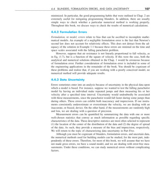 4.4 BLUNDERS, FORMULATION ERRORS, AND DATA UNCERTAINTY 107
minimized. In particular, the good programming habits that were outlined in Chap. 2 are
extremely useful for mitigating programming blunders. In addition, there are usually
simple ways to check whether a particular numerical method is working properly.
Throughout this book, we discuss ways to check the results of numerical calculations.
4.4.2 Formulation Errors
Formulation, or model, errors relate to bias that can be ascribed to incomplete mathe-
matical models. An example of a negligible formulation error is the fact that Newton’s
second law does not account for relativistic effects. This does not detract from the ad-
equacy of the solution in Example 1.1 because these errors are minimal on the time and
space scales associated with the falling parachutist problem.
However, suppose that air resistance is not linearly proportional to fall velocity, as
in Eq. (1.7), but is a function of the square of velocity. If this were the case, both the
analytical and numerical solutions obtained in the Chap. 1 would be erroneous because
of formulation error. Further consideration of formulation error is included in some of
the engineering applications in the remainder of the book. You should be cognizant of
these problems and realize that, if you are working with a poorly conceived model, no
numerical method will provide adequate results.
4.4.3 Data Uncertainty
Errors sometimes enter into an analysis because of uncertainty in the physical data upon
which a model is based. For instance, suppose we wanted to test the falling parachutist
model by having an individual make repeated jumps and then measuring his or her
velocity after a specified time interval. Uncertainty would undoubtedly be associated
with these measurements, since the parachutist would fall faster during some jumps than
during others. These errors can exhibit both inaccuracy and imprecision. If our instru-
ments consistently underestimate or overestimate the velocity, we are dealing with an
inaccurate, or biased, device. On the other hand, if the measurements are randomly high
and low, we are dealing with a question of precision.
Measurement errors can be quantified by summarizing the data with one or more
well-chosen statistics that convey as much information as possible regarding specific
characteristics of the data. These descriptive statistics are most often selected to represent
(1) the location of the center of the distribution of the data and (2) the degree of spread
of the data. As such, they provide a measure of the bias and imprecision, respectively.
We will return to the topic of characterizing data uncertainty in Part Five.
Although you must be cognizant of blunders, formulation errors, and uncertain data,
the numerical methods used for building models can be studied, for the most part, inde-
pendently of these errors. Therefore, for most of this book, we will assume that we have
not made gross errors, we have a sound model, and we are dealing with error-free mea-
surements. Under these conditions, we can study numerical errors without complicating
factors.
 