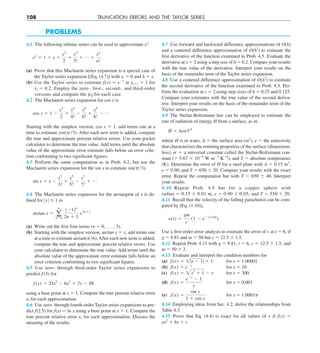 108 TRUNCATION ERRORS AND THE TAYLOR SERIES
PROBLEMS
4.1 The following infinite series can be used to approximate ex
:
e 
x
5 1 1 x 1
x 
2
2
1
x 
3
3!
1 p 1
x 
n
n!
(a) Prove that this Maclaurin series expansion is a special case of
the Taylor series expansion [(Eq. (4.7)] with xi 5 0 and h 5 x.
(b) Use the Taylor series to estimate f(x) 5 e2x
at xi11 5 1 for
xi 5 0.2. Employ the zero-, first-, second-, and third-order
versions and compute the ZetZ for each case.
4.2 The Maclaurin series expansion for cos x is
cos x 5 1 2
x 
2
2
1
x4
4!
2
x6
6!
1
x8
8!
2 p
Starting with the simplest version, cos x 5 1, add terms one at a
time to estimate cos(py3). After each new term is added, compute
the true and approximate percent relative errors. Use your pocket
calculator to determine the true value. Add terms until the absolute
value of the approximate error estimate falls below an error crite-
rion conforming to two significant figures.
4.3 Perform the same computation as in Prob. 4.2, but use the
Maclaurin series expansion for the sin x to estimate sin(py3).
sin x 5 x 2
x3
3!
1
x5
5!
2
x7
7!
1 p
4.4 The Maclaurin series expansion for the arctangent of x is de-
fined for ZxZ # 1 as
arctan x 5 a
q
n50
(21)n
2n 1 1
x2n11
(a) Write out the first four terms (n 5 0, . . . , 3).
(b) Starting with the simplest version, arctan x 5 x, add terms one
at a time to estimate arctan(py6).After each new term is added,
compute the true and approximate percent relative errors. Use
your calculator to determine the true value. Add terms until the
absolute value of the approximate error estimate falls below an
error criterion conforming to two significant figures.
4.5 Use zero- through third-order Taylor series expansions to
predict f (3) for
f(x) 5 25x3
2 6x2
1 7x 2 88
using a base point at x 5 1. Compute the true percent relative error
et for each approximation.
4.6 Use zero- through fourth-order Taylor series expansions to pre-
dict f(2.5) for f(x) 5 ln x using a base point at x 5 1. Compute the
true percent relative error et for each approximation. Discuss the
meaning of the results.
4.7 Use forward and backward difference approximations of O(h)
and a centered difference approximation of O(h2
) to estimate the
first derivative of the function examined in Prob. 4.5. Evaluate the
derivative at x 5 2 using a step size of h 5 0.2. Compare your results
with the true value of the derivative. Interpret your results on the
basis of the remainder term of the Taylor series expansion.
4.8 Use a centered difference approximation of O(h2
) to estimate
the second derivative of the function examined in Prob. 4.5. Per-
form the evaluation at x 5 2 using step sizes of h 5 0.25 and 0.125.
Compare your estimates with the true value of the second deriva-
tive. Interpret your results on the basis of the remainder term of the
Taylor series expansion.
4.9 The Stefan-Boltzmann law can be employed to estimate the
rate of radiation of energy H from a surface, as in
H 5 AesT 
4
where H is in watts, A 5 the surface area (m2
), e 5 the emissivity
that characterizes the emitting properties of the surface (dimension-
less), s 5 a universal constant called the Stefan-Boltzmann con-
stant (5 5.67 3 1028
W m22
K24
), and T 5 absolute temperature
(K). Determine the error of H for a steel plate with A 5 0.15 m2
,
e 5 0.90, and T 5 650 6 20. Compare your results with the exact
error. Repeat the computation but with T 5 650 6 40. Interpret
your results.
4.10 Repeat Prob. 4.9 but for a copper sphere with
radius 5 0.15 6 0.01 m, e 5 0.90 6 0.05, and T 5 550 6 20.
4.11 Recall that the velocity of the falling parachutist can be com-
puted by [Eq. (1.10)],
y(t) 5
gm
c
(1 2 e2(cym)t
)
Use a first-order error analysis to estimate the error of v at t 5 6, if
g 5 9.81 and m 5 50 but c 5 12.5 6 1.5.
4.12 Repeat Prob. 4.11 with g 5 9.81, t 5 6, c 5 12.5 6 1.5, and
m 5 50 6 2.
4.13 Evaluate and interpret the condition numbers for
(a) f(x) 5 1Zx 2 1Z 1 1 for x 5 1.00001
(b) f(x) 5 e2x
for x 5 10
(c) f(x) 5 2x2
1 1 2 x for x 5 300
(d) f(x) 5
e2x
2 1
x
for x 5 0.001
(e) f(x) 5
sin x
1 1 cos x
for x 5 1.0001p
4.14 Employing ideas from Sec. 4.2, derive the relationships from
Table 4.3.
4.15 Prove that Eq. (4.4) is exact for all values of x if f(x) 5
ax2
1 bx 1 c.
 