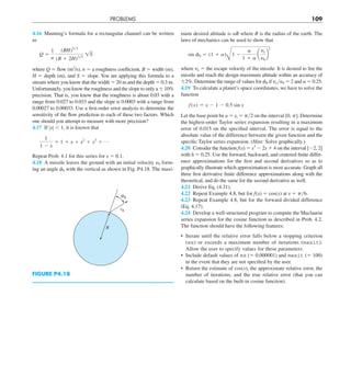 PROBLEMS 109
4.16 Manning’s formula for a rectangular channel can be written
as
Q 5
1
n
(BH)5y3
(B 1 2H)2y3
1S
where Q 5 flow (m3
/s), n 5 a roughness coefficient, B 5 width (m),
H 5 depth (m), and S 5 slope. You are applying this formula to a
stream where you know that the width 5 20 m and the depth 5 0.3 m.
Unfortunately, you know the roughness and the slope to only a 6 10%
precision. That is, you know that the roughness is about 0.03 with a
range from 0.027 to 0.033 and the slope is 0.0003 with a range from
0.00027 to 0.00033. Use a first-order error analysis to determine the
sensitivity of the flow prediction to each of these two factors. Which
one should you attempt to measure with more precision?
4.17 If ZxZ , 1, it is known that
1
1 2 x
5 1 1 x 1 x2
1 x3
1 p
Repeat Prob. 4.1 for this series for x 5 0.1.
4.18 A missile leaves the ground with an initial velocity y0 form-
ing an angle f0 with the vertical as shown in Fig. P4.18. The maxi-
mum desired altitude is aR where R is the radius of the earth. The
laws of mechanics can be used to show that
sin f0 5 (1 1 a)
B
1 2
a
1 1 a
a
ye
y0
b
2
where ye 5 the escape velocity of the missile. It is desired to fire the
missile and reach the design maximum altitude within an accuracy of
62%. Determine the range of values for f0 if yeyy0 5 2 and a 5 0.25.
4.19 To calculate a planet’s space coordinates, we have to solve the
function
f (x) 5 x 2 1 2 0.5 sin x
Let the base point be a 5 xi 5 py2 on the interval [0, p]. Determine
the highest-order Taylor series expansion resulting in a maximum
error of 0.015 on the specified interval. The error is equal to the
absolute value of the difference between the given function and the
specific Taylor series expansion. (Hint: Solve graphically.)
4.20 Consider the function f(x) 5 x3
2 2x 1 4 on the interval [22, 2]
with h 5 0.25. Use the forward, backward, and centered finite differ-
ence approximations for the first and second derivatives so as to
graphically illustrate which approximation is most accurate. Graph all
three first derivative finite difference approximations along with the
theoretical, and do the same for the second derivative as well.
4.21 Derive Eq. (4.31).
4.22 Repeat Example 4.8, but for f(x) 5 cos(x) at x 5 py6.
4.23 Repeat Example 4.8, but for the forward divided difference
(Eq. 4.17).
4.24 Develop a well-structured program to compute the Maclaurin
series expansion for the cosine function as described in Prob. 4.2.
The function should have the following features:
• Iterate until the relative error falls below a stopping criterion
(es) or exceeds a maximum number of iterations (maxit).
Allow the user to specify values for these parameters.
• Include default values of es (5 0.000001) and maxit (5 100)
in the event that they are not specified by the user.
• Return the estimate of cos(x), the approximate relative error, the
number of iterations, and the true relative error (that you can
calculate based on the built-in cosine function).
FIGURE P4.18
R
v0
0
 
