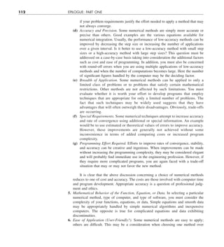 112 EPILOGUE: PART ONE
if your problem requirements justify the effort needed to apply a method that may
not always converge.
(d) Accuracy and Precision. Some numerical methods are simply more accurate or
precise than others. Good examples are the various equations available for
numerical integration. Usually, the performance of low-accuracy methods can be
improved by decreasing the step size or increasing the number of applications
over a given interval. Is it better to use a low-accuracy method with small step
sizes or a high-accuracy method with large step sizes? This question must be
addressed on a case-by-case basis taking into consideration the additional factors
such as cost and ease of programming. In addition, you must also be concerned
with round-off errors when you are using multiple applications of low-accuracy
methods and when the number of computations becomes large. Here the number
of significant figures handled by the computer may be the deciding factor.
(e) Breadth of Application. Some numerical methods can be applied to only a
limited class of problems or to problems that satisfy certain mathematical
restrictions. Other methods are not affected by such limitations. You must
evaluate whether it is worth your effort to develop programs that employ
techniques that are appropriate for only a limited number of problems. The
fact that such techniques may be widely used suggests that they have
advantages that will often outweigh their disadvantages. Obviously, trade-offs
are occurring.
(f) Special Requirements. Some numerical techniques attempt to increase accuracy
and rate of convergence using additional or special information. An example
would be to use estimated or theoretical values of errors to improve accuracy.
However, these improvements are generally not achieved without some
inconvenience in terms of added computing costs or increased program
complexity.
(g) Programming Effort Required. Efforts to improve rates of convergence, stability,
and accuracy can be creative and ingenious. When improvements can be made
without increasing the programming complexity, they may be considered elegant
and will probably find immediate use in the engineering profession. However, if
they require more complicated programs, you are again faced with a trade-off
situation that may or may not favor the new method.
It is clear that the above discussion concerning a choice of numerical methods
reduces to one of cost and accuracy. The costs are those involved with computer time
and program development. Appropriate accuracy is a question of professional judg-
ment and ethics.
5. Mathematical Behavior of the Function, Equation, or Data. In selecting a particular
numerical method, type of computer, and type of software, you must consider the
complexity of your functions, equations, or data. Simple equations and smooth data
may be appropriately handled by simple numerical algorithms and inexpensive
computers. The opposite is true for complicated equations and data exhibiting
discontinuities.
6. Ease of Application (User-Friendly?). Some numerical methods are easy to apply;
others are difficult. This may be a consideration when choosing one method over
 