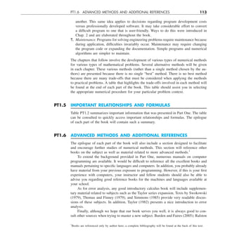 PT1.6 ADVANCED METHODS AND ADDITIONAL REFERENCES 113
another. This same idea applies to decisions regarding program development costs
versus professionally developed software. It may take considerable effort to convert
a difficult program to one that is user-friendly. Ways to do this were introduced in
Chap. 2 and are elaborated throughout the book.
7. Maintenance. Programs for solving engineering problems require maintenance because
during application, difficulties invariably occur. Maintenance may require changing
the program code or expanding the documentation. Simple programs and numerical
algorithms are simpler to maintain.
The chapters that follow involve the development of various types of numerical methods
for various types of mathematical problems. Several alternative methods will be given
in each chapter. These various methods (rather than a single method chosen by the au-
thors) are presented because there is no single “best” method. There is no best method
because there are many trade-offs that must be considered when applying the methods
to practical problems. A table that highlights the trade-offs involved in each method will
be found at the end of each part of the book. This table should assist you in selecting
the appropriate numerical procedure for your particular problem context.
PT1.5 IMPORTANT RELATIONSHIPS AND FORMULAS
Table PT1.2 summarizes important information that was presented in Part One. The table
can be consulted to quickly access important relationships and formulas. The epilogue
of each part of the book will contain such a summary.
PT1.6 ADVANCED METHODS AND ADDITIONAL REFERENCES
The epilogue of each part of the book will also include a section designed to facilitate
and encourage further studies of numerical methods. This section will reference other
books on the subject as well as material related to more advanced methods.1
To extend the background provided in Part One, numerous manuals on computer
programming are available. It would be difficult to reference all the excellent books and
manuals pertaining to specific languages and computers. In addition, you probably already
have material from your previous exposure to programming. However, if this is your first
experience with computers, your instructor and fellow students should also be able to
advise you regarding good reference books for the machines and languages available at
your school.
As for error analysis, any good introductory calculus book will include supplemen-
tary material related to subjects such as the Taylor series expansion. Texts by Swokowski
(1979), Thomas and Finney (1979), and Simmons (1985) provide very readable discus-
sions of these subjects. In addition, Taylor (1982) presents a nice introduction to error
analysis.
Finally, although we hope that our book serves you well, it is always good to con-
sult other sources when trying to master a new subject. Burden and Faires (2005); Ralston
1
Books are referenced only by author here; a complete bibliography will be found at the back of this text.
 