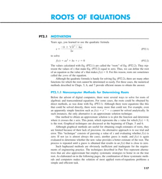 117
PT2.1 MOTIVATION
Years ago, you learned to use the quadratic formula
x 5
2b 6 2b2
2 4ac
2a
(PT2.1)
to solve
f  (x) 5 ax2
1 bx 1 c 5 0 (PT2.2)
The values calculated with Eq. (PT2.1) are called the “roots” of Eq. (PT2.2). They rep-
resent the values of x that make Eq. (PT2.2) equal to zero. Thus, we can define the root
of an equation as the value of x that makes f(x) 5 0. For this reason, roots are sometimes
called the zeros of the equation.
Although the quadratic formula is handy for solving Eq. (PT2.2), there are many other
functions for which the root cannot be determined so easily. For these cases, the numerical
methods described in Chaps. 5, 6, and 7 provide efficient means to obtain the answer.
PT2.1.1 Noncomputer Methods for Determining Roots
Before the advent of digital computers, there were several ways to solve for roots of
algebraic and transcendental equations. For some cases, the roots could be obtained by
direct methods, as was done with Eq. (PT2.1). Although there were equations like this
that could be solved directly, there were many more that could not. For example, even
an apparently simple function such as f(x) 5 e2x
2 x cannot be solved analytically. In
such instances, the only alternative is an approximate solution technique.
One method to obtain an approximate solution is to plot the function and determine
where it crosses the x axis. This point, which represents the x value for which f(x) 5 0,
is the root. Graphical techniques are discussed at the beginning of Chaps. 5 and 6.
Although graphical methods are useful for obtaining rough estimates of roots, they
are limited because of their lack of precision. An alternative approach is to use trial and
error. This “technique” consists of guessing a value of x and evaluating whether f(x) is
zero. If not (as is almost always the case), another guess is made, and f(x) is again
evaluated to determine whether the new value provides a better estimate of the root. The
process is repeated until a guess is obtained that results in an f(x) that is close to zero.
Such haphazard methods are obviously inefficient and inadequate for the require-
ments of engineering practice. The techniques described in Part Two represent alterna-
tives that are also approximate but employ systematic strategies to home in on the true
root. As elaborated on in the following pages, the combination of these systematic meth-
ods and computers makes the solution of most applied roots-of-equations problems a
simple and efficient task.
ROOTS OF EQUATIONS
 