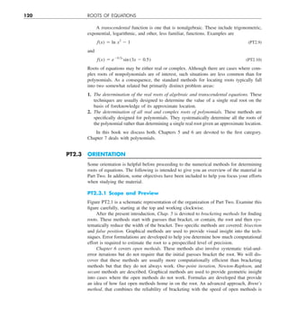 120 ROOTS OF EQUATIONS
A transcendental function is one that is nonalgebraic. These include trigonometric,
exponential, logarithmic, and other, less familiar, functions. Examples are
f  (x) 5 ln x 
2
2 1 (PT2.9)
and
f(x) 5 e20.2x
sin (3x 2 0.5) (PT2.10)
Roots of equations may be either real or complex. Although there are cases where com-
plex roots of nonpolynomials are of interest, such situations are less common than for
polynomials. As a consequence, the standard methods for locating roots typically fall
into two somewhat related but primarily distinct problem areas:
1. The determination of the real roots of algebraic and transcendental equations. These
techniques are usually designed to determine the value of a single real root on the
basis of foreknowledge of its approximate location.
2. The determination of all real and complex roots of polynomials. These methods are
specifically designed for polynomials. They systematically determine all the roots of
the polynomial rather than determining a single real root given an approximate location.
In this book we discuss both. Chapters 5 and 6 are devoted to the first category.
Chapter 7 deals with polynomials.
PT2.3 ORIENTATION
Some orientation is helpful before proceeding to the numerical methods for determining
roots of equations. The following is intended to give you an overview of the material in
Part Two. In addition, some objectives have been included to help you focus your efforts
when studying the material.
PT2.3.1 Scope and Preview
Figure PT2.1 is a schematic representation of the organization of Part Two. Examine this
figure carefully, starting at the top and working clockwise.
After the present introduction, Chap. 5 is devoted to bracketing methods for finding
roots. These methods start with guesses that bracket, or contain, the root and then sys-
tematically reduce the width of the bracket. Two specific methods are covered: bisection
and false position. Graphical methods are used to provide visual insight into the tech-
niques. Error formulations are developed to help you determine how much computational
effort is required to estimate the root to a prespecified level of precision.
Chapter 6 covers open methods. These methods also involve systematic trial-and-
error iterations but do not require that the initial guesses bracket the root. We will dis-
cover that these methods are usually more computationally efficient than bracketing
methods but that they do not always work. One-point iteration, Newton-Raphson, and
secant methods are described. Graphical methods are used to provide geometric insight
into cases where the open methods do not work. Formulas are developed that provide
an idea of how fast open methods home in on the root. An advanced approach, Brent’s
method, that combines the reliability of bracketing with the speed of open methods is
 