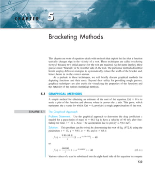 123
5
Bracketing Methods
This chapter on roots of equations deals with methods that exploit the fact that a function
typically changes sign in the vicinity of a root. These techniques are called bracketing
methods because two initial guesses for the root are required. As the name implies, these
guesses must “bracket,” or be on either side of, the root. The particular methods described
herein employ different strategies to systematically reduce the width of the bracket and,
hence, home in on the correct answer.
As a prelude to these techniques, we will briefly discuss graphical methods for
depicting functions and their roots. Beyond their utility for providing rough guesses,
graphical techniques are also useful for visualizing the properties of the functions and
the behavior of the various numerical methods.
5.1 GRAPHICAL METHODS
A simple method for obtaining an estimate of the root of the equation f(x) 5 0 is to
make a plot of the function and observe where it crosses the x axis. This point, which
represents the x value for which f(x) 5 0, provides a rough approximation of the root.
EXAMPLE 5.1 The Graphical Approach
Problem Statement. Use the graphical approach to determine the drag coefficient c
needed for a parachutist of mass m 5 68.1 kg to have a velocity of 40 m/s after free-
falling for time t 5 10 s. Note: The acceleration due to gravity is 9.81 m/s2
.
Solution. This problem can be solved by determining the root of Eq. (PT2.4) using the
parameters t 5 10, g 5 9.81, y 5 40, and m 5 68.1:
f(c) 5
9.81(68.1)
c
(1 2 e2(cy68.1)10
) 2 40
or
f(c) 5
668.06
c
(1 2 e20.146843c
) 2 40 (E5.1.1)
Various values of c can be substituted into the right-hand side of this equation to compute
C H A P T E R 5
 