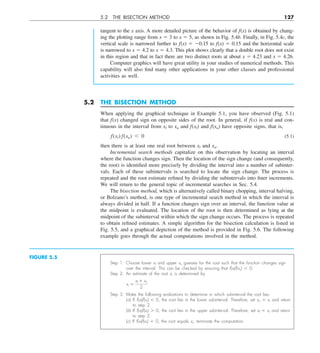 5.2 THE BISECTION METHOD 127
tangent to the x axis. A more detailed picture of the behavior of f(x) is obtained by chang-
ing the plotting range from x 5 3 to x 5 5, as shown in Fig. 5.4b. Finally, in Fig. 5.4c, the
vertical scale is narrowed further to f(x) 5 20.15 to f(x) 5 0.15 and the horizontal scale
is narrowed to x 5 4.2 to x 5 4.3. This plot shows clearly that a double root does not exist
in this region and that in fact there are two distinct roots at about x 5 4.23 and x 5 4.26.
Computer graphics will have great utility in your studies of numerical methods. This
capability will also find many other applications in your other classes and professional
activities as well.
FIGURE 5.5
Step 1: Choose lower xl and upper xu guesses for the root such that the function changes sign
over the interval. This can be checked by ensuring that f(xl)f(xu) , 0.
Step 2: An estimate of the root xr is determined by
xr 5
xl 1 xu
2
Step 3: Make the following evaluations to determine in which subinterval the root lies:
(a) If f(xl)f(xr) , 0, the root lies in the lower subinterval. Therefore, set xu 5 xr and return
to step 2.
(b) If f(xl)f(xr) . 0, the root lies in the upper subinterval. Therefore, set xl 5 xr and return
to step 2.
(c) If f(xl)f(xr) 5 0, the root equals xr; terminate the computation.
5.2 THE BISECTION METHOD
When applying the graphical technique in Example 5.1, you have observed (Fig. 5.1)
that f(x) changed sign on opposite sides of the root. In general, if f(x) is real and con-
tinuous in the interval from xl to xu and f(xl) and f(xu) have opposite signs, that is,
f(xl) f(xu) , 0 (5.1)
then there is at least one real root between xl and xu.
Incremental search methods capitalize on this observation by locating an interval
where the function changes sign. Then the location of the sign change (and consequently,
the root) is identified more precisely by dividing the interval into a number of subinter-
vals. Each of these subintervals is searched to locate the sign change. The process is
repeated and the root estimate refined by dividing the subintervals into finer increments.
We will return to the general topic of incremental searches in Sec. 5.4.
The bisection method, which is alternatively called binary chopping, interval halving,
or Bolzano’s method, is one type of incremental search method in which the interval is
always divided in half. If a function changes sign over an interval, the function value at
the midpoint is evaluated. The location of the root is then determined as lying at the
midpoint of the subinterval within which the sign change occurs. The process is repeated
to obtain refined estimates. A simple algorithm for the bisection calculation is listed in
Fig. 5.5, and a graphical depiction of the method is provided in Fig. 5.6. The following
example goes through the actual computations involved in the method.
 