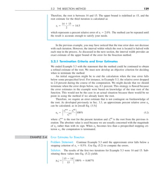 5.2 THE BISECTION METHOD 129
Therefore, the root is between 14 and 15. The upper bound is redefined as 15, and the
root estimate for the third iteration is calculated as
xr 5
14 1 15
2
5 14.5
which represents a percent relative error of et 5 2.0%. The method can be repeated until
the result is accurate enough to satisfy your needs.
In the previous example, you may have noticed that the true error does not decrease
with each iteration. However, the interval within which the root is located is halved with
each step in the process. As discussed in the next section, the interval width provides an
exact estimate of the upper bound of the error for the bisection method.
5.2.1 Termination Criteria and Error Estimates
We ended Example 5.3 with the statement that the method could be continued to obtain
a refined estimate of the root. We must now develop an objective criterion for deciding
when to terminate the method.
An initial suggestion might be to end the calculation when the true error falls
below some prespecified level. For instance, in Example 5.3, the relative error dropped
to 2.0 percent during the course of the computation. We might decide that we should
terminate when the error drops below, say, 0.1 percent. This strategy is flawed because
the error estimates in the example were based on knowledge of the true root of the
function. This would not be the case in an actual situation because there would be no
point in using the method if we already knew the root.
Therefore, we require an error estimate that is not contingent on foreknowledge of
the root. As developed previously in Sec. 3.3, an approximate percent relative error ea
can be calculated, as in [recall Eq. (3.5)]
ea 5 `
xnew
r 2 xold
r
xnew
r
` 100% (5.2)
where xnew
r is the root for the present iteration and xold
r is the root from the previous it-
eration. The absolute value is used because we are usually concerned with the magnitude
of ea rather than with its sign. When ea becomes less than a prespecified stopping cri-
terion es, the computation is terminated.
EXAMPLE 5.4 Error Estimates for Bisection
Problem Statement. Continue Example 5.3 until the approximate error falls below a
stopping criterion of es 5 0.5%. Use Eq. (5.2) to compute the errors.
Solution. The results of the first two iterations for Example 5.3 were 14 and 15. Sub-
stituting these values into Eq. (5.2) yields
ZeaZ 5 `
15 2 14
15
` 100% 5 6.667%
 