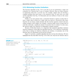 134 BRACKETING METHODS
5.2.3 Minimizing Function Evaluations
The bisection algorithm in Fig. 5.10 is just fine if you are performing a single root
evaluation for a function that is easy to evaluate. However, there are many instances
in engineering when this is not the case. For example, suppose that you develop a
computer program that must locate a root numerous times. In such cases you could
call the algorithm from Fig. 5.10 thousands and even millions of times in the course
of a single run.
Further, in its most general sense, a univariate function is merely an entity that re-
turns a single value in return for a single value you send to it. Perceived in this sense,
functions are not always simple formulas like the one-line equations solved in the pre-
ceding examples in this chapter. For example, a function might consist of many lines of
code that could take a significant amount of execution time to evaluate. In some cases,
the function might even represent an independent computer program.
Because of both these factors, it is imperative that numerical algorithms minimize
function evaluations. In this light, the algorithm from Fig. 5.10 is deficient. In particular,
notice that in making two function evaluations per iteration, it recalculates one of the
functions that was determined on the previous iteration.
Figure 5.11 provides a modified algorithm that does not have this deficiency. We have
highlighted the lines that differ from Fig. 5.10. In this case, only the new function value at
FUNCTION Bisect(xl, xu, es, imax, xr, iter, ea)
iter 5 0
fl 5 f(xl)
DO
xrold 5 xr
xr 5 (xl 1 xu) / 2
fr 5 f(xr)
iter 5 iter 1 1
IF xr ? 0 THEN
ea 5 ABS((xr 2 xrold) / xr) * 100
END IF
test 5 fl * fr
IF test , 0 THEN
xu 5 xr
ELSE IF test . 0 THEN
xl 5 xr
fl 5 fr
ELSE
ea 5 0
END IF
IF ea , es OR iter $ imax EXIT
END DO
Bisect 5 xr
END Bisect
FIGURE 5.11
Pseudocode for bisection sub-
program which minimizes
function evaluations.
 