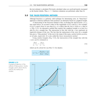 5.3 THE FALSE-POSITION METHOD 135
the root estimate is calculated. Previously calculated values are saved and merely reassigned
as the bracket shrinks. Thus, n 1 1 function evaluations are performed, rather than 2n.
5.3 THE FALSE-POSITION METHOD
Although bisection is a perfectly valid technique for determining roots, its “brute-force”
approach is relatively inefficient. False position is an alternative based on a graphical insight.
A shortcoming of the bisection method is that, in dividing the interval from xl to xu
into equal halves, no account is taken of the magnitudes of f(xl) and f(xu). For example,
if f(xl) is much closer to zero than f(xu), it is likely that the root is closer to xl than to
xu (Fig. 5.12). An alternative method that exploits this graphical insight is to join f(xl)
and f(xu) by a straight line. The intersection of this line with the x axis represents an
improved estimate of the root. The fact that the replacement of the curve by a straight
line gives a “false position” of the root is the origin of the name, method of false position,
or in Latin, regula falsi. It is also called the linear interpolation method.
Using similar triangles (Fig. 5.12), the intersection of the straight line with the
x axis can be estimated as
f(xl)
xr 2 xl
5
f(xu)
xr 2 xu
(5.6)
which can be solved for (see Box 5.1 for details).
xr 5 xu 2
f(xu)(xl 2 xu)
f(xl) 2 f(xu)
(5.7)
FIGURE 5.12
A graphical depiction of the
method of false position. Similar
triangles used to derive the for-
mula for the method are
shaded.
x
f (x)
f(xl)
f (xu)
xu
xl
xr
 