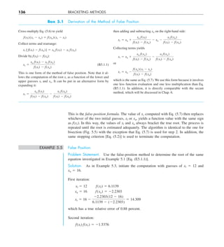 136 BRACKETING METHODS
This is the false-position formula. The value of xr computed with Eq. (5.7) then replaces
whichever of the two initial guesses, xl or xu, yields a function value with the same sign
as f(xr). In this way, the values of xl and xu always bracket the true root. The process is
repeated until the root is estimated adequately. The algorithm is identical to the one for
bisection (Fig. 5.5) with the exception that Eq. (5.7) is used for step 2. In addition, the
same stopping criterion [Eq. (5.2)] is used to terminate the computation.
EXAMPLE 5.5 False Position
Problem Statement. Use the false-position method to determine the root of the same
equation investigated in Example 5.1 [Eq. (E5.1.1)].
Solution. As in Example 5.3, initiate the computation with guesses of xl 5 12 and
xu 5 16.
First iteration:
xl 5 12   f(xl) 5 6.1139
xu 5 16   f(xu) 5 22.2303
xr 5 16 2
22.2303(12 2 16)
6.1139 2 (22.2303)
5 14.309
which has a true relative error of 0.88 percent.
Second iteration:
f(xl) f(xr) 5 21.5376
Box 5.1 Derivation of the Method of False Position
Cross-multiply Eq. (5.6) to yield
f(xl)(xr 2 xu) 5 f(xu)(xr 2 xl)
Collect terms and rearrange:
xr [ f(xl) 2 f(xu)] 5 xu f(xl) 2 xl f(xu)
Divide by f(xl) 2 f(xu):
xr 5
xu f(xl) 2 xl f(xu)
f(xl) 2 f(xu)
(B5.1.1)
This is one form of the method of false position. Note that it al-
lows the computation of the root xr as a function of the lower and
upper guesses xl and xu. It can be put in an alternative form by
expanding it:
xr 5
xu f(xl)
f(xl) 2 f(xu)
2
xl f(xu)
f(xl) 2 f(xu)
then adding and subtracting xu on the right-hand side:
xr 5 xu 1
xu f(xl)
f(xl) 2 f(xu)
2 xu 2
xl f(xu)
f(xl) 2 f(xu)
Collecting terms yields
xr 5 xu 1
xu f(xu)
f(xl) 2 f(xu)
2
xl f(xu)
f(xl) 2 f(xu)
or
xr 5 xu 2
f(xu)(xl 2 xu)
f(xl) 2 f(xu)
which is the same as Eq. (5.7). We use this form because it involves
one less function evaluation and one less multiplication than Eq.
(B5.1.1). In addition, it is directly comparable with the secant
method, which will be discussed in Chap. 6.
 