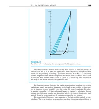 5.3 THE FALSE-POSITION METHOD 139
After five iterations, the true error has only been reduced to about 59 percent. In
addition, note that ea , et. Thus, the approximate error is misleading. Insight into these
results can be gained by examining a plot of the function. As in Fig. 5.14, the curve
violates the premise upon which false position was based—that is, if f(xl) is much closer
to zero than f(xu), then the root is closer to xl than to xu (recall Fig. 5.12). Because of
the shape of the present function, the opposite is true.
FIGURE 5.14
Plot of f (x) 5 x10
2 1, illustrating slow convergence of the false-position method.
1.0
10
5
0
f(x)
x
The forgoing example illustrates that blanket generalizations regarding root-location
methods are usually not possible. Although a method such as false position is often supe-
rior to bisection, there are invariably cases that violate this general conclusion. Therefore,
in addition to using Eq. (5.2), the results should always be checked by substituting the root
estimate into the original equation and determining whether the result is close to zero. Such
a check should be incorporated into all computer programs for root location.
The example also illustrates a major weakness of the false-position method: its one-
sidedness. That is, as iterations are proceeding, one of the bracketing points will tend to
 