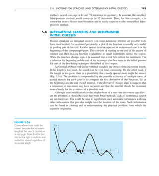 5.4 INCREMENTAL SEARCHES AND DETERMINING INITIAL GUESSES 141
methods would converge in 14 and 39 iterations, respectively. In contrast, the modified
false-position method would converge in 12 iterations. Thus, for this example, it is
somewhat more efficient than bisection and is vastly superior to the unmodified false-
position method.
5.4 INCREMENTAL SEARCHES AND DETERMINING
INITIAL GUESSES
Besides checking an individual answer, you must determine whether all possible roots
have been located. As mentioned previously, a plot of the function is usually very useful
in guiding you in this task. Another option is to incorporate an incremental search at the
beginning of the computer program. This consists of starting at one end of the region of
interest and then making function evaluations at small increments across the region.
When the function changes sign, it is assumed that a root falls within the increment. The
x values at the beginning and the end of the increment can then serve as the initial guesses
for one of the bracketing techniques described in this chapter.
A potential problem with an incremental search is the choice of the increment length.
If the length is too small, the search can be very time consuming. On the other hand, if
the length is too great, there is a possibility that closely spaced roots might be missed
(Fig. 5.16). The problem is compounded by the possible existence of multiple roots. A
partial remedy for such cases is to compute the first derivative of the function f'(x) at
the beginning and the end of each interval. If the derivative changes sign, it suggests that
a minimum or maximum may have occurred and that the interval should be examined
more closely for the existence of a possible root.
Although such modifications or the employment of a very fine increment can allevi-
ate the problem, it should be clear that brute-force methods such as incremental search
are not foolproof. You would be wise to supplement such automatic techniques with any
other information that provides insight into the location of the roots. Such information
can be found in plotting and in understanding the physical problem from which the
equation originated.
FIGURE 5.16
Cases where roots could be
missed because the increment
length of the search procedure
is too large. Note that the last
root on the right is multiple and
would be missed regardless of
increment length.
x6
x0 x1 x2 x3 x4 x5
f (x)
x
 