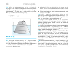 144 BRACKETING METHODS
(c) Add an answer check that substitutes the root estimate into the
original function to verify whether the final result is close to
zero.
(d) Test the subprogram by duplicating the computations from
Examples 5.3 and 5.4.
5.22 Develop a subprogram for the bisection method that mini-
mizes function evaluations based on the pseudocode from Fig. 5.11.
Determine the number of function evaluations (n) per total itera-
tions. Test the program by duplicating Example 5.6.
5.23 Develop a user-friendly program for the false-position
method. The structure of your program should be similar to the
bisection algorithm outlined in Fig. 5.10. Test the program by
duplicating Example 5.5.
5.24 Develop a subprogram for the false-position method that min-
imizes function evaluations in a fashion similar to Fig. 5.11. Deter-
mine the number of function evaluations (n) per total iterations.
Test the program by duplicating Example 5.6.
5.25 Develop a user-friendly subprogram for the modified false-
position method based on Fig. 5.15. Test the program by deter-
mining the root of the function described in Example 5.6.
Perform a number of runs until the true percent relative error
falls below 0.01%. Plot the true and approximate percent relative
errors versus number of iterations on semilog paper. Interpret
your results.
5.26 Develop a function for bisection in a similar fashion to Fig. 5.10.
However, rather than using the maximum iterations and Eq. (5.2),
employ Eq. (5.5) as your stopping criterion. Make sure to round the
result of Eq. (5.5) up to the next highest integer. Test your function by
solving Example 5.3 using Ea,d 5 0.0001.
5.20 Perform the same computation as in Prob. 5.19, but for the
frustrum of a cone, as depicted in Fig. P5.20. Employ the following
values for your computation: r1 5 0.5 m, r2 5 1 m, h 5 1 m, ␳f 5
frustrum density 5 200 kg/m3
, and ␳w 5 water density 5 1000 kg/m3
.
Note that the volume of a frustrum is given by
V 5
ph
3
(r2
1 1 r2
2 1 r1r2)
h
h1
r2
r1
FIGURE P5.20
5.21 Integrate the algorithm outlined in Fig. 5.10 into a complete,
user-friendly bisection subprogram. Among other things:
(a) Place documentation statements throughout the subprogram to
identify what each section is intended to accomplish.
(b) Label the input and output.
 