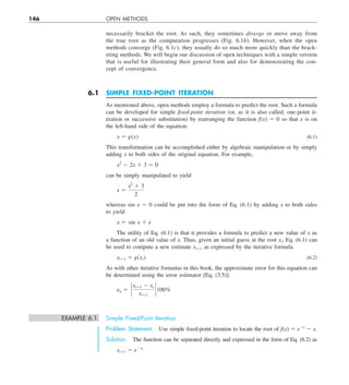 146 OPEN METHODS
necessarily bracket the root. As such, they sometimes diverge or move away from
the true root as the computation progresses (Fig. 6.1b). However, when the open
methods converge (Fig. 6.1c), they usually do so much more quickly than the brack-
eting methods. We will begin our discussion of open techniques with a simple version
that is useful for illustrating their general form and also for demonstrating the con-
cept of convergence.
6.1 SIMPLE FIXED-POINT ITERATION
As mentioned above, open methods employ a formula to predict the root. Such a formula
can be developed for simple fixed-point iteration (or, as it is also called, one-point it-
eration or successive substitution) by rearranging the function f(x) 5 0 so that x is on
the left-hand side of the equation:
x 5 g(x) (6.1)
This transformation can be accomplished either by algebraic manipulation or by simply
adding x to both sides of the original equation. For example,
x2
2 2x 1 3 5 0
can be simply manipulated to yield
x 5
x2
1 3
2
whereas sin x 5 0 could be put into the form of Eq. (6.1) by adding x to both sides
to yield
x 5 sin x 1 x
The utility of Eq. (6.1) is that it provides a formula to predict a new value of x as
a function of an old value of x. Thus, given an initial guess at the root xi, Eq. (6.1) can
be used to compute a new estimate xi11 as expressed by the iterative formula
xi11 5 g(xi) (6.2)
As with other iterative formulas in this book, the approximate error for this equation can
be determined using the error estimator [Eq. (3.5)]:
ea 5 `
xi11 2 xi
xi11
` 100%
EXAMPLE 6.1 Simple Fixed-Point Iteration
Problem Statement. Use simple fixed-point iteration to locate the root of f(x) 5 e2x
2 x.
Solution. The function can be separated directly and expressed in the form of Eq. (6.2) as
xi11 5 e2xi
 