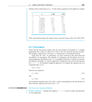 6.1 SIMPLE FIXED-POINT ITERATION 147
Starting with an initial guess of x0 5 0, this iterative equation can be applied to compute
i xi Ea (%) Et (%)
0 0 100.0
1 1.000000 100.0 76.3
2 0.367879 171.8 35.1
3 0.692201 46.9 22.1
4 0.500473 38.3 11.8
5 0.606244 17.4 6.89
6 0.545396 11.2 3.83
7 0.579612 5.90 2.20
8 0.560115 3.48 1.24
9 0.571143 1.93 0.705
10 0.564879 1.11 0.399
Thus, each iteration brings the estimate closer to the true value of the root: 0.56714329.
6.1.1 Convergence
Notice that the true percent relative error for each iteration of Example 6.1 is roughly
proportional (by a factor of about 0.5 to 0.6) to the error from the previous iteration.
This property, called linear convergence, is characteristic of fixed-point iteration.
Aside from the “rate” of convergence, we must comment at this point about the
“possibility” of convergence. The concepts of convergence and divergence can be de-
picted graphically. Recall that in Sec. 5.1, we graphed a function to visualize its structure
and behavior (Example 5.1). Such an approach is employed in Fig. 6.2a for the function
f(x) 5 e2x
2 x. An alternative graphical approach is to separate the equation into two
component parts, as in
f1(x) 5 f2(x)
Then the two equations
y1 5 f1(x) (6.3)
and
y2 5 f2(x) (6.4)
can be plotted separately (Fig. 6.2b). The x values corresponding to the intersections of
these functions represent the roots of f(x) 5 0.
EXAMPLE 6.2 The Two-Curve Graphical Method
Problem Statement. Separate the equation e2x
2 x 5 0 into two parts and determine
its root graphically.
 