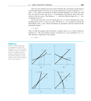 6.1 SIMPLE FIXED-POINT ITERATION 149
The two-curve method can now be used to illustrate the convergence and divergence
of fixed-point iteration. First, Eq. (6.1) can be reexpressed as a pair of equations y1 5 x
and y2 5 g(x). These two equations can then be plotted separately. As was the case with
Eqs. (6.3) and (6.4), the roots of f(x) 5 0 correspond to the abscissa value at the inter-
section of the two curves. The function y1 5 x and four different shapes for y2 5 g(x)
are plotted in Fig. 6.3.
For the first case (Fig. 6.3a), the initial guess of x0 is used to determine the corre-
sponding point on the y2 curve [x0, g(x0)]. The point (x1, x1) is located by moving left
horizontally to the y1 curve. These movements are equivalent to the first iteration in the
fixed-point method:
x1 5 g(x0)
Thus, in both the equation and in the plot, a starting value of x0 is used to obtain an
estimate of x1. The next iteration consists of moving to [x1, g(x1)] and then to (x2, x2).
This iteration is equivalent to the equation
x2 5 g(x1)
FIGURE 6.3
Iteration cobwebs depicting
convergence (a and b) and
divergence (c and d) of simple
ﬁxed-point iteration. Graphs (a)
and (c) are called monotone
patterns, whereas (b) and (d)
are called oscillating or spiral
patterns. Note that convergence
occurs when |g9(x)| , 1.
x
x1
y1 = x
y2 = g(x)
x2 x0
y
(a)
x
y1 = x
y2 = g(x)
x0
y
(b)
x
y1 = x
y2 = g(x)
x0
y
(c)
x
y1 = x
y2 = g(x)
x0
y
(d)
 