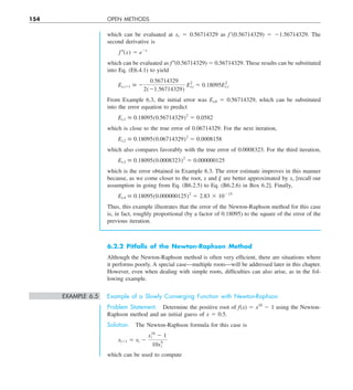 154 OPEN METHODS
which can be evaluated at xr 5 0.56714329 as f9(0.56714329) 5 21.56714329. The
second derivative is
f–(x) 5 e2x
which can be evaluated as f 0(0.56714329) 5 0.56714329. These results can be substituted
into Eq. (E6.4.1) to yield
Et,i11  2
0.56714329
2(21.56714329)
E2
t,i 5 0.18095E2
t,i
From Example 6.3, the initial error was Et,0 5 0.56714329, which can be substituted
into the error equation to predict
Et,1  0.18095(0.56714329)2
5 0.0582
which is close to the true error of 0.06714329. For the next iteration,
Et,2  0.18095(0.06714329)2
5 0.0008158
which also compares favorably with the true error of 0.0008323. For the third iteration,
Et,3  0.18095(0.0008323)2
5 0.000000125
which is the error obtained in Example 6.3. The error estimate improves in this manner
because, as we come closer to the root, x and j are better approximated by xr [recall our
assumption in going from Eq. (B6.2.5) to Eq. (B6.2.6) in Box 6.2]. Finally,
Et,4  0.18095(0.000000125)2
5 2.83 3 10215
Thus, this example illustrates that the error of the Newton-Raphson method for this case
is, in fact, roughly proportional (by a factor of 0.18095) to the square of the error of the
previous iteration.
6.2.2 Pitfalls of the Newton-Raphson Method
Although the Newton-Raphson method is often very efficient, there are situations where
it performs poorly. A special case—multiple roots—will be addressed later in this chapter.
However, even when dealing with simple roots, difficulties can also arise, as in the fol-
lowing example.
EXAMPLE 6.5 Example of a Slowly Converging Function with Newton-Raphson
Problem Statement. Determine the positive root of f(x) 5 x10
2 1 using the Newton-
Raphson method and an initial guess of x 5 0.5.
Solution. The Newton-Raphson formula for this case is
xi11 5 xi 2
x10
i 2 1
10x9
i
which can be used to compute
 