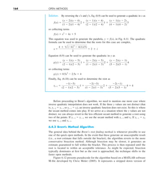 164 OPEN METHODS
Solution. By reversing the x’s and y’s, Eq. (6.9) can be used to generate a quadratic in x as
f(x) 5
(x 2 2)(x 2 4)
(1 2 2)(1 2 4)
2 1
(x 2 1)(x 2 4)
(2 2 1)(2 2 4)
1 1
(x 2 1)(x 2 2)
(4 2 1)(4 2 2)
5
or collecting terms
f(x) 5 x2
2 4x 1 5
This equation was used to generate the parabola, y 5 f(x), in Fig. 6.11. The quadratic
formula can be used to determine that the roots for this case are complex,
x 5
4 6 2(24)2
2 4(1)(5)
2
5 2 6 i
Equation (6.9) can be used to generate the quadratic in y as
g(y) 5
(y 2 1)(y 2 5)
(2 2 1)(2 2 5)
1 1
(y 2 2)(y 2 5)
(1 2 2)(1 2 5)
2 1
(y 2 2)(y 2 1)
(5 2 2)(5 2 1)
4
or collecting terms
g(y) 5 0.5x2
2 2.5x 1 4
Finally, Eq. (6.10) can be used to determine the root as
xi11 5
21(25)
(2 2 1)(2 2 5)
1 1
22(25)
(1 2 2)(1 2 5)
2 1
22(21)
(5 2 2)(5 2 1)
4 5 4
Before proceeding to Brent’s algorithm, we need to mention one more case where
inverse quadratic interpolation does not work. If the three y values are not distinct (that
is, yi22 5 yi21 or yi21 5 yi), an inverse quadratic function does not exist. So this is where
the secant method comes into play. If we arrive at a situation where the y values are not
distinct, we can always revert to the less efficient secant method to generate a root using
two of the points. If yi22 5 yi21, we use the secant method with xi21 and xi. If yi21 5 yi,
we use xi22 and xi21.
6.4.2 Brent’s Method Algorithm
The general idea behind the Brent’s root finding method is whenever possible to use
one of the quick open methods. In the event that these generate an unacceptable result
(i.e., a root estimate that falls outside the bracket), the algorithm reverts to the more
conservative bisection method. Although bisection may be slower, it generates an
estimate guaranteed to fall within the bracket. This process is then repeated until the
root is located to within an acceptable tolerance. As might be expected, bisection
typically dominates at first but as the root is approached, the technique shifts to the
faster open methods.
Figure 6.12 presents pseudocode for the algorithm based on a MATLAB software
M-file developed by Cleve Moler (2005). It represents a stripped down version of
 