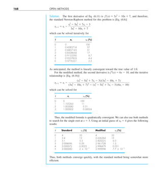 168 OPEN METHODS
Solution. The first derivative of Eq. (6.11) is f¿(x) 5 3x2
2 10x 1 7, and therefore,
the standard Newton-Raphson method for this problem is [Eq. (6.6)]
xi11 5 xi 2
x3
i 2 5x2
i 1 7xi 2 3
3x2
i 2 10xi 1 7
which can be solved iteratively for
i xi et (%)
0 0 100
1 0.4285714 57
2 0.6857143 31
3 0.8328654 17
4 0.9133290 8.7
5 0.9557833 4.4
6 0.9776551 2.2
As anticipated, the method is linearly convergent toward the true value of 1.0.
For the modified method, the second derivative is f0(x) 5 6x 2 10, and the iterative
relationship is [Eq. (6.16)]
xi11 5 xi 2
(x3
i 2 5x2
i 1 7xi 2 3)(3x2
i 2 10xi 1 7)
(3x2
i 2 10xi 1 7)2
2 (x3
i 2 5x2
i 1 7xi 2 3)(6xi 2 10)
which can be solved for
i xi et (%)
0 0 100
1 1.105263 11
2 1.003082 0.31
3 1.000002 0.00024
Thus, the modified formula is quadratically convergent. We can also use both methods
to search for the single root at x 5 3. Using an initial guess of x0 5 4 gives the following
results:
i Standard et (%) Modiﬁed et (%)
0 4 33 4 33
1 3.4 13 2.636364 12
2 3.1 3.3 2.820225 6.0
3 3.008696 0.29 2.961728 1.3
4 3.000075 0.0025 2.998479 0.051
5 3.000000 2 3 1027
2.999998 7.7 3 1025
Thus, both methods converge quickly, with the standard method being somewhat more
efficient.
 