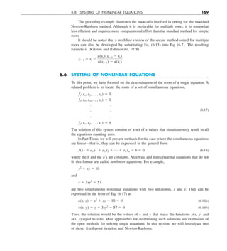 6.6 SYSTEMS OF NONLINEAR EQUATIONS 169
The preceding example illustrates the trade-offs involved in opting for the modified
Newton-Raphson method. Although it is preferable for multiple roots, it is somewhat
less efficient and requires more computational effort than the standard method for simple
roots.
It should be noted that a modified version of the secant method suited for multiple
roots can also be developed by substituting Eq. (6.13) into Eq. (6.7). The resulting
formula is (Ralston and Rabinowitz, 1978)
xi11 5 xi 2
u(xi)(xi21 2 xi)
u(xi21) 2 u(xi)
6.6 SYSTEMS OF NONLINEAR EQUATIONS
To this point, we have focused on the determination of the roots of a single equation. A
related problem is to locate the roots of a set of simultaneous equations,
f1(x1, x2, p , xn) 5 0
f2(x1, x2, p , xn) 5 0
 
  (6.17)
 
fn(x1, x2, p , xn) 5 0
The solution of this system consists of a set of x values that simultaneously result in all
the equations equaling zero.
In Part Three, we will present methods for the case where the simultaneous equations
are linear—that is, they can be expressed in the general form
f(x) 5 a1 x1 1 a2 x2 1 p 1 an xn 2 b 5 0 (6.18)
where the b and the a’s are constants. Algebraic and transcendental equations that do not
fit this format are called nonlinear equations. For example,
x2
1 xy 5 10
and
y 1 3xy2
5 57
are two simultaneous nonlinear equations with two unknowns, x and y. They can be
expressed in the form of Eq. (6.17) as
u(x, y) 5 x2
1 xy 2 10 5 0 (6.19a)
y(x, y) 5 y 1 3xy2
2 57 5 0 (6.19b)
Thus, the solution would be the values of x and y that make the functions u(x, y) and
y(x, y) equal to zero. Most approaches for determining such solutions are extensions of
the open methods for solving single equations. In this section, we will investigate two
of these: fixed-point iteration and Newton-Raphson.
 