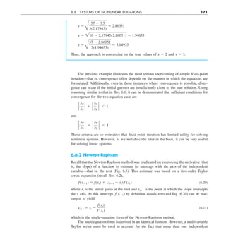 6.6 SYSTEMS OF NONLINEAR EQUATIONS 171
y 5
B
57 2 3.5
3(2.17945)
5 2.86051
x 5 210 2 2.17945(2.86051) 5 1.94053
y 5
B
57 2 2.86051
3(1.94053)
5 3.04955
Thus, the approach is converging on the true values of x 5 2 and y 5 3.
The previous example illustrates the most serious shortcoming of simple fixed-point
iteration—that is, convergence often depends on the manner in which the equations are
formulated. Additionally, even in those instances where convergence is possible, diver-
gence can occur if the initial guesses are insufficiently close to the true solution. Using
reasoning similar to that in Box 6.1, it can be demonstrated that sufficient conditions for
convergence for the two-equation case are
`
0u
0x
` 1 `
0u
0y
` , 1
and
`
0y
0x
` 1 `
0y
0y
` , 1
These criteria are so restrictive that fixed-point iteration has limited utility for solving
nonlinear systems. However, as we will describe later in the book, it can be very useful
for solving linear systems.
6.6.2 Newton-Raphson
Recall that the Newton-Raphson method was predicated on employing the derivative (that
is, the slope) of a function to estimate its intercept with the axis of the independent
variable—that is, the root (Fig. 6.5). This estimate was based on a first-order Taylor
series expansion (recall Box 6.2),
f(xi11) 5 f(xi) 1 (xi11 2 xi) f¿(xi) (6.20)
where xi is the initial guess at the root and xi11 is the point at which the slope intercepts
the x axis. At this intercept, f(xi11) by definition equals zero and Eq. (6.20) can be rear-
ranged to yield
xi11 5 xi 2
f(xi)
f¿(xi)
(6.21)
which is the single-equation form of the Newton-Raphson method.
The multiequation form is derived in an identical fashion. However, a multivariable
Taylor series must be used to account for the fact that more than one independent
 