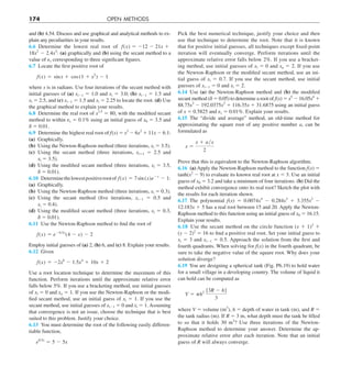 174 OPEN METHODS
and (b) 4.54. Discuss and use graphical and analytical methods to ex-
plain any peculiarities in your results.
6.6 Determine the lowest real root of f(x) 5 212 2 21x 1
18x2
2 2.4x3
: (a) graphically and (b) using the secant method to a
value of es corresponding to three significant figures.
6.7 Locate the first positive root of
f(x) 5 sinx 1 cos (1 1 x2
) 2 1
where x is in radians. Use four iterations of the secant method with
initial guesses of (a) xi21 5 1.0 and xi 5 3.0; (b) xi21 5 1.5 and
xi 5 2.5, and (c) xi21 5 1.5 and xi 5 2.25 to locate the root. (d) Use
the graphical method to explain your results.
6.8 Determine the real root of x3.5
5 80, with the modified secant
method to within es 5 0.1% using an initial guess of x0 5 3.5 and
d 5 0.01.
6.9 Determine the highest real root of f(x) 5 x3
2 6x2
1 11x 2 6.1:
(a) Graphically.
(b) Using the Newton-Raphson method (three iterations, xi 5 3.5).
(c) Using the secant method (three iterations, xi11 5 2.5 and
xi 5 3.5).
(d) Using the modified secant method (three iterations, xi 5 3.5,
d 5 0.01).
6.10 Determinethelowestpositiverootof f(x) 5 7sin (x)e2x
2 1:
(a) Graphically.
(b) Using the Newton-Raphson method (three iterations, xi 5 0.3).
(c) Using the secant method (five iterations, xi21 5 0.5 and
xi 5 0.4).
(d) Using the modified secant method (three iterations, xi 5 0.3,
d 5 0.01).
6.11 Use the Newton-Raphson method to find the root of
f(x) 5 e20.5x
(4 2 x) 2 2
Employ initial guesses of (a) 2, (b) 6, and (c) 8. Explain your results.
6.12 Given
f(x) 5 22x6
2 1.5x4
1 10x 1 2
Use a root location technique to determine the maximum of this
function. Perform iterations until the approximate relative error
falls below 5%. If you use a bracketing method, use initial guesses
of xl 5 0 and xu 5 1. If you use the Newton-Raphson or the modi-
fied secant method, use an initial guess of xi 5 1. If you use the
secant method, use initial guesses of xi21 5 0 and xi 5 1. Assuming
that convergence is not an issue, choose the technique that is best
suited to this problem. Justify your choice.
6.13 You must determine the root of the following easily differen-
tiable function,
e0.5x
5 5 2 5x
Pick the best numerical technique, justify your choice and then
use that technique to determine the root. Note that it is known
that for positive initial guesses, all techniques except fixed-point
iteration will eventually converge. Perform iterations until the
approximate relative error falls below 2%. If you use a bracket-
ing method, use initial guesses of xl 5 0 and xu 5 2. If you use
the Newton-Raphson or the modified secant method, use an ini-
tial guess of xi 5 0.7. If you use the secant method, use initial
guesses of xi21 5 0 and xi 5 2.
6.14 Use (a) the Newton-Raphson method and (b) the modified
secant method (d 5 0.05) to determine a root of f(x) 5 x5
2 16.05x4
1
88.75x3
2 192.0375x2
1 116.35x 1 31.6875 using an initial guess
of x 5 0.5825 and es 5 0.01%. Explain your results.
6.15 The “divide and average” method, an old-time method for
approximating the square root of any positive number a, can be
formulated as
x 5
x 1 ayx
2
Prove that this is equivalent to the Newton-Raphson algorithm.
6.16 (a) Apply the Newton-Raphson method to the function f(x) 5
tanh(x2
2 9) to evaluate its known real root at x 5 3. Use an initial
guess of x0 5 3.2 and take a minimum of four iterations. (b) Did the
method exhibit convergence onto its real root? Sketch the plot with
the results for each iteration shown.
6.17 The polynomial f(x) 5 0.0074x4
2 0.284x3
1 3.355x2
2
12.183x 1 5 has a real root between 15 and 20. Apply the Newton-
Raphson method to this function using an initial guess of x0 5 16.15.
Explain your results.
6.18 Use the secant method on the circle function (x 1 1)2
1
(y 2 2)2
5 16 to find a positive real root. Set your initial guess to
xi 5 3 and xi21 5 0.5. Approach the solution from the first and
fourth quadrants. When solving for f(x) in the fourth quadrant, be
sure to take the negative value of the square root. Why does your
solution diverge?
6.19 You are designing a spherical tank (Fig. P6.19) to hold water
for a small village in a developing country. The volume of liquid it
can hold can be computed as
V 5 ph2 [3R 2 h]
3
where V 5 volume (m3
), h 5 depth of water in tank (m), and R 5
the tank radius (m). If R 5 3 m, what depth must the tank be filled
to so that it holds 30 m3
? Use three iterations of the Newton-
Raphson method to determine your answer. Determine the ap-
proximate relative error after each iteration. Note that an initial
guess of R will always converge.
 