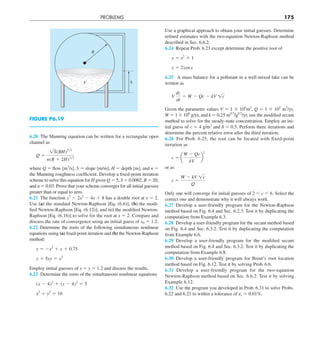 PROBLEMS 175
6.20 The Manning equation can be written for a rectangular open
channel as
Q 5
1S(BH)5y3
n(B 1 2H)2y3
where Q 5 flow [m3
/s], S 5 slope [m/m], H 5 depth [m], and n 5
the Manning roughness coefficient. Develop a fixed-point iteration
scheme to solve this equation for H given Q 5 5, S 5 0.0002, B 5 20,
and n 5 0.03. Prove that your scheme converges for all initial guesses
greater than or equal to zero.
6.21 The function x3
2 2x2
2 4x 1 8 has a double root at x 5 2.
Use (a) the standard Newton-Raphson [Eq. (6.6)], (b) the modi-
fied Newton-Raphson [Eq. (6.12)], and (c) the modified Newton-
Raphson [Eq. (6.16)] to solve for the root at x 5 2. Compare and
discuss the rate of convergence using an initial guess of x0 5 1.2.
6.22 Determine the roots of the following simultaneous nonlinear
equations using (a) fixed-point iteration and (b) the Newton-Raphson
method:
y 5 2x2
1 x 1 0.75
y 1 5xy 5 x2
Employ initial guesses of x 5 y 5 1.2 and discuss the results.
6.23 Determine the roots of the simultaneous nonlinear equations
(x 2 4)2
1 (y 2 4)2
5 5
x2
1 y2
5 16
Use a graphical approach to obtain your initial guesses. Determine
refined estimates with the two-equation Newton-Raphson method
described in Sec. 6.6.2.
6.24 Repeat Prob. 6.23 except determine the positive root of
y 5 x2
1 1
y 5 2cosx
6.25 A mass balance for a pollutant in a well-mixed lake can be
written as
V
dc
dt
5 W 2 Qc 2 kV 1c
Given the parameter values V 5 1 3 106
m3
, Q 5 1 3 105
m3
/yr,
W 5 1 3 106
g/yr, and k 5 0.25 m0.5
/g0.5
/yr, use the modified secant
method to solve for the steady-state concentration. Employ an ini-
tial guess of c 5 4 g/m3
and d 5 0.5. Perform three iterations and
determine the percent relative error after the third iteration.
6.26 For Prob. 6.25, the root can be located with fixed-point
iteration as
c 5 a
W 2 Qc
kV
b
2
or as
c 5
W 2 kV 1c
Q
Only one will converge for initial guesses of 2 , c , 6. Select the
correct one and demonstrate why it will always work.
6.27 Develop a user-friendly program for the Newton-Raphson
method based on Fig. 6.4 and Sec. 6.2.3. Test it by duplicating the
computation from Example 6.3.
6.28 Develop a user-friendly program for the secant method based
on Fig. 6.4 and Sec. 6.3.2. Test it by duplicating the computation
from Example 6.6.
6.29 Develop a user-friendly program for the modified secant
method based on Fig. 6.4 and Sec. 6.3.2. Test it by duplicating the
computation from Example 6.8.
6.30 Develop a user-friendly program for Brent’s root location
method based on Fig. 6.12. Test it by solving Prob. 6.6.
6.31 Develop a user-friendly program for the two-equation
Newton-Raphson method based on Sec. 6.6.2. Test it by solving
Example 6.12.
6.32 Use the program you developed in Prob. 6.31 to solve Probs.
6.22 and 6.23 to within a tolerance of es 5 0.01%.
h
V
R
FIGURE P6.19
 