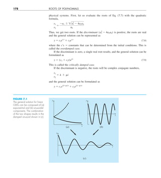 178 ROOTS OF POLYNOMIALS
physical systems. First, let us evaluate the roots of Eq. (7.7) with the quadratic
formula,
r1
r2
5
2a1 6 2a2
1 2 4a2a0
a0
Thus, we get two roots. If the discriminant (a2
1 2 4a2a0) is positive, the roots are real
and the general solution can be represented as
y 5 c1er1t
1 c2er2t
(7.8)
where the c’s 5 constants that can be determined from the initial conditions. This is
called the overdamped case.
If the discriminant is zero, a single real root results, and the general solution can be
formulated as
y 5 (c1 1 c2t)elt
(7.9)
This is called the critically damped case.
If the discriminant is negative, the roots will be complex conjugate numbers,
r1
r2
5 l 6 mi
and the general solution can be formulated as
y 5 c1e(l1mi)t
1 c2e(l2mi)t
FIGURE 7.1
The general solution for linear
ODEs can be composed of (a)
exponential and (b) sinusoidal
components. The combination
of the two shapes results in the
damped sinusoid shown in (c).
y
t
(a) (b)
y
t
(c)
y
t
 