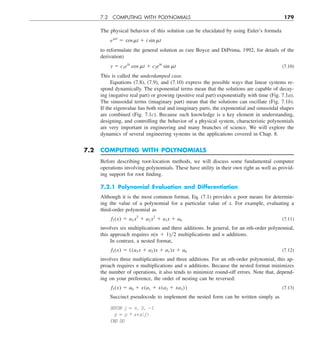 7.2 COMPUTING WITH POLYNOMIALS 179
The physical behavior of this solution can be elucidated by using Euler’s formula
emit
5 cosmt 1 i sin mt
to reformulate the general solution as (see Boyce and DiPrima, 1992, for details of the
derivation)
y 5 c1elt
cos mt 1 c2elt
sin mt (7.10)
This is called the underdamped case.
Equations (7.8), (7.9), and (7.10) express the possible ways that linear systems re-
spond dynamically. The exponential terms mean that the solutions are capable of decay-
ing (negative real part) or growing (positive real part) exponentially with time (Fig. 7.1a).
The sinusoidal terms (imaginary part) mean that the solutions can oscillate (Fig. 7.1b).
If the eigenvalue has both real and imaginary parts, the exponential and sinusoidal shapes
are combined (Fig. 7.1c). Because such knowledge is a key element in understanding,
designing, and controlling the behavior of a physical system, characteristic polynomials
are very important in engineering and many branches of science. We will explore the
dynamics of several engineering systems in the applications covered in Chap. 8.
7.2 COMPUTING WITH POLYNOMIALS
Before describing root-location methods, we will discuss some fundamental computer
operations involving polynomials. These have utility in their own right as well as provid-
ing support for root finding.
7.2.1 Polynomial Evaluation and Differentiation
Although it is the most common format, Eq. (7.1) provides a poor means for determin-
ing the value of a polynomial for a particular value of x. For example, evaluating a
third-order polynomial as
f3(x) 5 a3 x3
1 a2 x2
1 a1x 1 a0 (7.11)
involves six multiplications and three additions. In general, for an nth-order polynomial,
this approach requires n(n 1 1)y2 multiplications and n additions.
In contrast, a nested format,
f3(x) 5 ((a3x 1 a2)x 1 a1)x 1 a0 (7.12)
involves three multiplications and three additions. For an nth-order polynomial, this ap-
proach requires n multiplications and n additions. Because the nested format minimizes
the number of operations, it also tends to minimize round-off errors. Note that, depend-
ing on your preference, the order of nesting can be reversed:
f3(x) 5 a0 1 x(a1 1 x(a2 1 xa3)) (7.13)
Succinct pseudocode to implement the nested form can be written simply as
DOFOR j 5 n, 0, 21
p 5 p * x1a(j)
END DO
 