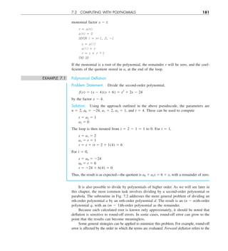 7.2 COMPUTING WITH POLYNOMIALS 181
monomial factor x 2 t:
r 5 a(n)
a(n) 5 0
DOFOR i 5 n21, 0, 21
s 5 a(i)
a(i) 5 r
r 5 s 1 r * t
END DO
If the monomial is a root of the polynomial, the remainder r will be zero, and the coef-
ficients of the quotient stored in a, at the end of the loop.
EXAMPLE 7.1 Polynomial Deﬂation
Problem Statement. Divide the second-order polynomial,
f(x) 5 (x 2 4)(x 1 6) 5 x2
1 2x 2 24
by the factor x 2 4.
Solution. Using the approach outlined in the above pseudocode, the parameters are
n 5 2, a0 5 224, a1 5 2, a2 5 1, and t 5 4. These can be used to compute
r 5 a2 5 1
a2 5 0
The loop is then iterated from i 5 2 2 1 5 1 to 0. For i 5 1,
s 5 a1 5 2
a1 5 r 5 1
r 5 s 1 rt 5 2 1 1(4) 5 6
For i 5 0,
s 5 a0 5 224
a0 5 r 5 6
r 5 224 1 6(4) 5 0
Thus, the result is as expected—the quotient is a0 1 a1x 5 6 1 x, with a remainder of zero.
It is also possible to divide by polynomials of higher order. As we will see later in
this chapter, the most common task involves dividing by a second-order polynomial or
parabola. The subroutine in Fig. 7.2 addresses the more general problem of dividing an
nth-order polynomial a by an mth-order polynomial d. The result is an (n 2 m)th-order
polynomial q, with an (m 2 1)th-order polynomial as the remainder.
Because each calculated root is known only approximately, it should be noted that
deflation is sensitive to round-off errors. In some cases, round-off error can grow to the
point that the results can become meaningless.
Some general strategies can be applied to minimize this problem. For example, round-off
error is affected by the order in which the terms are evaluated. Forward deflation refers to the
 