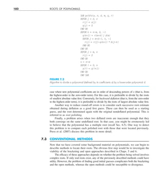 182 ROOTS OF POLYNOMIALS
case where new polynomial coefficients are in order of descending powers of x (that is, from
the highest-order to the zero-order term). For this case, it is preferable to divide by the roots
of smallest absolute value first. Conversely, for backward deflation (that is, from the zero-order
to the highest-order term), it is preferable to divide by the roots of largest absolute value first.
Another way to reduce round-off errors is to consider each successive root estimate
obtained during deflation as a good first guess. These can then be used as a starting
guess, and the root determined again with the original nondeflated polynomial. This is
referred to as root polishing.
Finally, a problem arises when two deflated roots are inaccurate enough that they
both converge on the same undeflated root. In that case, you might be erroneously led
to believe that the polynomial has a multiple root (recall Sec. 6.5). One way to detect
this problem is to compare each polished root with those that were located previously.
Press et al. (2007) discuss this problem in more detail.
7.3 CONVENTIONAL METHODS
Now that we have covered some background material on polynomials, we can begin to
describe methods to locate their roots. The obvious first step would be to investigate the
viability of the bracketing and open approaches described in Chaps. 5 and 6.
The efficacy of these approaches depends on whether the problem being solved involves
complex roots. If only real roots exist, any of the previously described methods could have
utility. However, the problem of finding good initial guesses complicates both the bracketing
and the open methods, whereas the open methods could be susceptible to divergence.
SUB poldiv(a, n, d, m, q, r)
DOFOR j 5 0, n
r(j) 5 a(j)
q(j) 5 0
END DO
DOFOR k 5 n2m, 0, 21
q(k11) 5 r(m1k) y d(m)
DOFOR j 5 m1k21, k, 21
r(j) 5 r(j)2q(k11) * b(j2k)
END DO
END DO
DOFOR j 5 m, n
r(j) 5 0
END DO
n 5 n2m
DOFOR i 5 0, n
a(i) 5 q(i11)
END DO
END SUB
FIGURE 7.2
Algorithm to divide a polynomial (deﬁned by its coefﬁcients a) by a lower-order polynomial d.
 