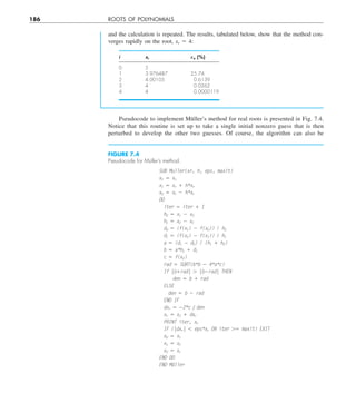 186 ROOTS OF POLYNOMIALS
Pseudocode to implement Müller’s method for real roots is presented in Fig. 7.4.
Notice that this routine is set up to take a single initial nonzero guess that is then
perturbed to develop the other two guesses. Of course, the algorithm can also be
and the calculation is repeated. The results, tabulated below, show that the method con-
verges rapidly on the root, xr 5 4:
i xr Ea (%)
0 5
1 3.976487 25.74
2 4.00105 0.6139
3 4 0.0262
4 4 0.0000119
FIGURE 7.4
Pseudocode for Müller’s method.
SUB Muller(xr, h, eps, maxit)
x2 5 xr
x1 5 xr 1 h*xr
x0 5 xr 2 h*xr
DO
iter 5 iter 1 1
h0 5 x1 2 x0
h1 5 x2 2 x1
d0 5 (f(x1) 2 f(x0)) / h0
d1 5 (f(x2) 2 f(x1)) / h1
a 5 (d1 2 d0) / (h1 1 h0)
b 5 a*h1 1 d1
c 5 f(x2)
rad 5 SQRT(b*b 2 4*a*c)
If |b1rad| . |b2rad| THEN
den 5 b 1 rad
ELSE
den 5 b 2 rad
END IF
dxr 5 22*c y den
xr 5 x2 1 dxr
PRINT iter, xr
IF (|dxr| , eps*xr OR iter .5 maxit) EXIT
x0 5 x1
x1 5 x2
x2 5 xr
END DO
END Müller
 