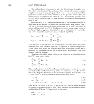 188 ROOTS OF POLYNOMIALS
The quadratic factor is introduced to allow the determination of complex roots.
This relates to the fact that, if the coefficients of the original polynomial are real, the
complex roots occur in conjugate pairs. If x2
2 rx 2 s is an exact divisor of the
polynomial, complex roots can be determined by the quadratic formula. Thus, the
method reduces to determining the values of r and s that make the quadratic factor
an exact divisor. In other words, we seek the values that make the remainder term
equal to zero.
Inspection of Eq. (7.31) leads us to conclude that for the remainder to be zero, b0
and b1 must be zero. Because it is unlikely that our initial guesses at the values of r and s
will lead to this result, we must determine a systematic way to modify our guesses so
that b0 and b1 approach zero. To do this, Bairstow’s method uses a strategy similar to
the Newton-Raphson approach. Because both b0 and b1 are functions of both r and s,
they can be expanded using a Taylor series, as in [recall Eq. (4.26)]
b1(r 1 ¢r, s 1 ¢s) 5 b1 1
0b1
0r
¢r 1
0b1
0s
¢s
b0(r 1 ¢r, s 1 ¢s) 5 b0 1
0b0
0r
¢r 1
0b0
0s
¢s (7.33)
where the values on the right-hand side are all evaluated at r and s. Notice that second-
and higher-order terms have been neglected. This represents an implicit assumption that
2r and 2s are small enough that the higher-order terms are negligible. Another way of
expressing this assumption is to say that the initial guesses are adequately close to the
values of r and s at the roots.
The changes, Dr and Ds, needed to improve our guesses can be estimated by setting
Eq. (7.33) equal to zero to give
0b1
0r
¢r 1
0b1
0s
¢s 5 2b1 (7.34)
0b0
0r
¢r 1
0b0
0s
¢s 5 2b0 (7.35)
If the partial derivatives of the b’s can be determined, these are a system of two equa-
tions that can be solved simultaneously for the two unknowns, Dr and Ds. Bairstow
showed that the partial derivatives can be obtained by a synthetic division of the b’s in
a fashion similar to the way in which the b’s themselves were derived:
cn 5 bn (7.36a)
cn21 5 bn21 1 rcn (7.36b)
ci 5 bi 1 rci11 1 sci12  for i 5 n 2 2 to 1 (7.36c)
where 0b0y0r 5 c1, 0b0y0s 5 0b1y0r 5 c2, and 0b1y0s 5 c3. Thus, the partial derivatives
are obtained by synthetic division of the b’s. Then the partial derivatives can be substi-
tuted into Eqs. (7.34) and (7.35) along with the b’s to give
c2 ¢r 1 c3 ¢s 5 2b1
c1 ¢r 1 c2 ¢s 5 2b0
 