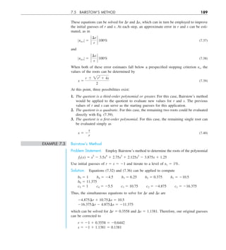 7.5 BAIRSTOW’S METHOD 189
These equations can be solved for Dr and Ds, which can in turn be employed to improve
the initial guesses of r and s. At each step, an approximate error in r and s can be esti-
mated, as in
Zea,r Z 5 `
¢r
r
` 100% (7.37)
and
Zea,s Z 5 `
¢s
s
` 100% (7.38)
When both of these error estimates fall below a prespecified stopping criterion es, the
values of the roots can be determined by
x 5
r 6 2r2
1 4s
2
(7.39)
At this point, three possibilities exist:
1. The quotient is a third-order polynomial or greater. For this case, Bairstow’s method
would be applied to the quotient to evaluate new values for r and s. The previous
values of r and s can serve as the starting guesses for this application.
2. The quotient is a quadratic. For this case, the remaining two roots could be evaluated
directly with Eq. (7.39).
3. The quotient is a first-order polynomial. For this case, the remaining single root can
be evaluated simply as
x 5 2
s
r
(7.40)
EXAMPLE 7.3 Bairstow’s Method
Problem Statement. Employ Bairstow’s method to determine the roots of the polynomial
f5(x) 5 x5
2 3.5x4
1 2.75x3
1 2.125x2
2 3.875x 1 1.25
Use initial guesses of r 5 s 5 21 and iterate to a level of es 5 1%.
Solution. Equations (7.32) and (7.36) can be applied to compute
b5 5 1  b4 5 24.5  b3 5 6.25  b2 5 0.375  b1 5 210.5
b0 5 11.375
c5 5 1  c4 5 25.5  c3 5 10.75  c2 5 24.875  c1 5 216.375
Thus, the simultaneous equations to solve for Dr and Ds are
24.875¢r 1 10.75¢s 5 10.5
216.375¢r 2 4.875¢s 5 211.375
which can be solved for Dr 5 0.3558 and Ds 5 1.1381. Therefore, our original guesses
can be corrected to
r 5 21 1 0.3558 5 20.6442
s 5 21 1 1.1381 5 0.1381
 