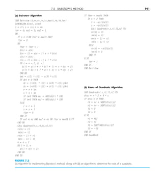 7.5 BAIRSTOW’S METHOD 191
(a) Bairstow Algorithm
SUB Bairstow (a,nn,es,rr,ss,maxit,re,im,ier)
DIMENSION b(nn), c(nn)
r 5 rr; s 5 ss; n 5 nn
ier 5 0; ea1 5 1; ea2 5 1
DO
IF n , 3 OR iter $ maxit EXIT
iter 5 0
DO
iter 5 iter 1 1
b(n) 5 a(n)
b(n 2 1) 5 a(n 2 1) 1 r * b(n)
c(n) 5 b(n)
c(n 2 1) 5 b(n 2 1) 1 r * c(n)
DO i 5 n 2 2, 0, 21
b(i) 5 a(i) 1 r * b(i 1 1) 1 s * b(i 1 2)
c(i) 5 b(i) 1 r * c(i 1 1) 1 s * c(i 1 2)
END DO
det 5 c(2) * c(2) 2 c(3) * c(1)
IF det ﬁ 0 THEN
dr 5 (2b(1) * c(2) 1 b(0) * c(3))ydet
ds 5 (2b(0) * c(2) 1 b(1) * c(1))ydet
r 5 r 1 dr
s 5 s 1 ds
IF rﬁ0 THEN ea1 5 ABS(dryr) * 100
IF sﬁ0 THEN ea2 5 ABS(dsys) * 100
ELSE
r 5 r 1 1
s 5 s 1 1
iter 5 0
END IF
IF ea1 # es AND ea2 # es OR iter $ maxit EXIT
END DO
CALL Quadroot(r,s,r1,i1,r2,i2)
re(n) 5 r1
im(n) 5 i1
re(n 2 1) 5 r2
im(n 2 1) 5 i2
n 5 n 2 2
DO i 5 0, n
a(i) 5 b(i 1 2)
END DO
END DO
IF iter , maxit THEN
IF n 5 2 THEN
r 5 2a(1)ya(2)
s 5 2a(0)ya(2)
CALL Quadroot(r,s,r1,i1,r2,i2)
re(n) 5 r1
im(n) 5 i1
re(n 2 1) 5 r2
im(n 2 1) 5 i2
ELSE
re(n) 5 2a(0)ya(1)
im(n) 5 0
END IF
ELSE
ier 5 1
END IF
END Bairstow
(b) Roots of Quadratic Algorithm
SUB Quadroot(r,s,r1,i1,r2,i2)
disc 5 r ^ 2 1 4 * s
IF disc . 0 THEN
r1 5 (r 1 SQRT(disc))y2
r2 5 (r 2 SQRT(disc))y2
i1 5 0
i2 5 0
ELSE
r1 5 ry2
r2 5 r1
i1 5 SQRT(ABS(disc))y2
i2 5 2i1
END IF
END QuadRoot
FIGURE 7.5
(a) Algorithm for implementing Bairstow’s method, along with (b) an algorithm to determine the roots of a quadratic.
 