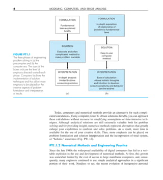 4 MODELING, COMPUTERS, AND ERROR ANALYSIS
Today, computers and numerical methods provide an alternative for such compli-
cated calculations. Using computer power to obtain solutions directly, you can approach
these calculations without recourse to simplifying assumptions or time-intensive tech-
niques. Although analytical solutions are still extremely valuable both for problem
solving and for providing insight, numerical methods represent alternatives that greatly
enlarge your capabilities to confront and solve problems. As a result, more time is
available for the use of your creative skills. Thus, more emphasis can be placed on
problem formulation and solution interpretation and the incorporation of total system,
or “holistic,” awareness (Fig. PT1.1b).
PT1.1.2 Numerical Methods and Engineering Practice
Since the late 1940s the widespread availability of digital computers has led to a veri-
table explosion in the use and development of numerical methods. At first, this growth
was somewhat limited by the cost of access to large mainframe computers, and, conse-
quently, many engineers continued to use simple analytical approaches in a significant
portion of their work. Needless to say, the recent evolution of inexpensive personal
FIGURE PT1.1
The three phases of engineering
problem solving in (a) the
precomputer and (b) the
computer era. The sizes of the
boxes indicate the level of
emphasis directed toward each
phase. Computers facilitate the
implementation of solution
techniques and thus allow more
emphasis to be placed on the
creative aspects of problem
formulation and interpretation
of results.
INTERPRETATION
Ease of calculation
allows holistic thoughts
and intuition to develop;
system sensitivity and behavior
can be studied
FORMULATION
In-depth exposition
of relationship of
problem to fundamental
laws
SOLUTION
Easy-to-use
computer
method
(b)
INTERPRETATION
In-depth analysis
limited by time-
consuming solution
FORMULATION
Fundamental
laws explained
briefly
SOLUTION
Elaborate and often
complicated method to
make problem tractable
(a)
 