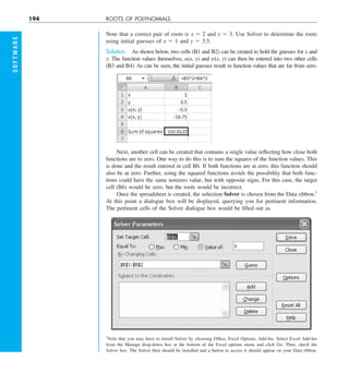 194 ROOTS OF POLYNOMIALS
S
O
F
T
W
A
R
E
Note that a correct pair of roots is x 5 2 and y 5 3. Use Solver to determine the roots
using initial guesses of x 5 1 and y 5 3.5.
Solution. As shown below, two cells (B1 and B2) can be created to hold the guesses for x and
y. The function values themselves, u(x, y) and y(x, y) can then be entered into two other cells
(B3 and B4). As can be seen, the initial guesses result in function values that are far from zero.
Next, another cell can be created that contains a single value reflecting how close both
functions are to zero. One way to do this is to sum the squares of the function values. This
is done and the result entered in cell B6. If both functions are at zero, this function should
also be at zero. Further, using the squared functions avoids the possibility that both func-
tions could have the same nonzero value, but with opposite signs. For this case, the target
cell (B6) would be zero, but the roots would be incorrect.
Once the spreadsheet is created, the selection Solver is chosen from the Data ribbon.1
At this point a dialogue box will be displayed, querying you for pertinent information.
The pertinent cells of the Solver dialogue box would be filled out as
1
Note that you may have to install Solver by choosing Office, Excel Options, Add-Ins. Select Excel Add-Ins
from the Manage drop-down box at the bottom of the Excel options menu and click Go. Then, check the
Solver box. The Solver then should be installed and a button to access it should appear on your Data ribbon.
 