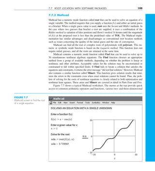 7.7 ROOT LOCATION WITH SOFTWARE PACKAGES 199
7.7.3 Mathcad
Mathcad has a numeric mode function called root that can be used to solve an equation of a
single variable. The method requires that you supply a function f(x) and either an initial guess
or a bracket. When a single guess value is used, root uses the Secant and Müller methods. In
the case where two guesses that bracket a root are supplied, it uses a combination of the
Ridder method (a variation of false position) and Brent’s method. It iterates until the magnitude
of f(x) at the proposed root is less than the predefined value of TOL. The Mathcad imple-
mentation has similar advantages and disadvantages as conventional root location methods
such as issues concerning the quality of the initial guess and the rate of convergence.
Mathcad can find all the real or complex roots of polynomials with polyroots. This nu-
meric or symbolic mode function is based on the Laguerre method. This function does not
require initial guesses, and all the roots are returned at the same time.
Mathcad contains a numeric mode function called Find that can be used to solve up to
50 simultaneous nonlinear algebraic equations. The Find function chooses an appropriate
method from a group of available methods, depending on whether the problem is linear or
nonlinear, and other attributes. Acceptable values for the solution may be unconstrained or
constrained to fall within specified limits. If Find fails to locate a solution that satisfies the
equations and constraints, it returns the error message “did not find solution.” However, Mathcad
also contains a similar function called Minerr. This function gives solution results that mini-
mize the errors in the constraints even when exact solutions cannot be found. Thus, the prob-
lem of solving for the roots of nonlinear equations is closely related to both optimization and
nonlinear least squares. These areas and Minerr are covered in detail in Parts Four and Five.
Figure 7.7 shows a typical Mathcad worksheet. The menus at the top provide quick
access to common arithmetic operators and functions, various two- and three-dimensional
FIGURE 7.7
Mathcad screen to ﬁnd the root
of a single equation.
 