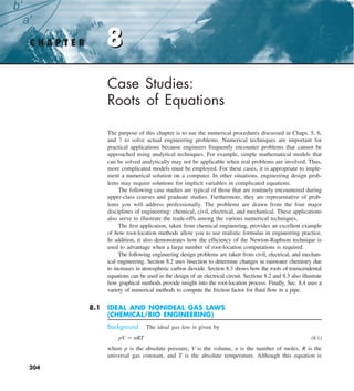 204
8
C H A P T E R 8
Case Studies:
Roots of Equations
The purpose of this chapter is to use the numerical procedures discussed in Chaps. 5, 6,
and 7 to solve actual engineering problems. Numerical techniques are important for
practical applications because engineers frequently encounter problems that cannot be
approached using analytical techniques. For example, simple mathematical models that
can be solved analytically may not be applicable when real problems are involved. Thus,
more complicated models must be employed. For these cases, it is appropriate to imple-
ment a numerical solution on a computer. In other situations, engineering design prob-
lems may require solutions for implicit variables in complicated equations.
The following case studies are typical of those that are routinely encountered during
upper-class courses and graduate studies. Furthermore, they are representative of prob-
lems you will address professionally. The problems are drawn from the four major
disciplines of engineering: chemical, civil, electrical, and mechanical. These applications
also serve to illustrate the trade-offs among the various numerical techniques.
The first application, taken from chemical engineering, provides an excellent example
of how root-location methods allow you to use realistic formulas in engineering practice.
In addition, it also demonstrates how the efficiency of the Newton-Raphson technique is
used to advantage when a large number of root-location computations is required.
The following engineering design problems are taken from civil, electrical, and mechan-
ical engineering. Section 8.2 uses bisection to determine changes in rainwater chemistry due
to increases in atmospheric carbon dioxide. Section 8.3 shows how the roots of transcendental
equations can be used in the design of an electrical circuit. Sections 8.2 and 8.3 also illustrate
how graphical methods provide insight into the root-location process. Finally, Sec. 8.4 uses a
variety of numerical methods to compute the friction factor for fluid flow in a pipe.
8.1 IDEAL AND NONIDEAL GAS LAWS
(CHEMICAL/BIO ENGINEERING)
Background. The ideal gas law is given by
pV 5 nRT (8.1)
where p is the absolute pressure, V is the volume, n is the number of moles, R is the
universal gas constant, and T is the absolute temperature. Although this equation is
 