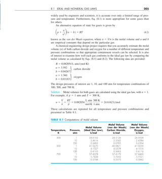 8.1 IDEAL AND NONIDEAL GAS LAWS 205
widely used by engineers and scientists, it is accurate over only a limited range of pres-
sure and temperature. Furthermore, Eq. (8.1) is more appropriate for some gases than
for others.
An alternative equation of state for gases is given by
ap 1
a
y2
b(y 2 b) 5 RT (8.2)
known as the van der Waals equation, where y 5 V/n is the molal volume and a and b
are empirical constants that depend on the particular gas.
A chemical engineering design project requires that you accurately estimate the molal
volume (y) of both carbon dioxide and oxygen for a number of different temperature and
pressure combinations so that appropriate containment vessels can be selected. It is also
of interest to examine how well each gas conforms to the ideal gas law by comparing the
molal volume as calculated by Eqs. (8.1) and (8.2). The following data are provided:
R 5 0.082054 L atm/(mol K)
a 5 3.592
b 5 0.04267
f carbon dioxide
a 5 1.360
b 5 0.03183
f oxygen
The design pressures of interest are 1, 10, and 100 atm for temperature combinations of
300, 500, and 700 K.
Solution. Molal volumes for both gases are calculated using the ideal gas law, with n 5 1.
For example, if p 5 1 atm and T 5 300 K,
y 5
V
n
5
RT
p
5 0.082054
L atm
mol K
300 K
1 atm
5 24.6162 L/mol
These calculations are repeated for all temperature and pressure combinations and
presented in Table 8.1.
TABLE 8.1 Computations of molal volume.
Molal Volume Molal Volume
Molal Volume (van der Waals) (van der Waals)
Temperature, Pressure, (Ideal Gas Law), Carbon Dioxide, Oxygen,
K atm L/mol L/mol L/mol
300 1 24.6162 24.5126 24.5928
10 2.4616 2.3545 2.4384
100 0.2462 0.0795 0.2264
500 1 41.0270 40.9821 41.0259
10 4.1027 4.0578 4.1016
100 0.4103 0.3663 0.4116
700 1 57.4378 57.4179 57.4460
10 5.7438 5.7242 5.7521
100 0.5744 0.5575 0.5842
 