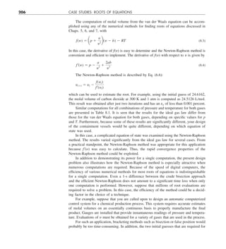 206 CASE STUDIES: ROOTS OF EQUATIONS
The computation of molal volume from the van der Waals equation can be accom-
plished using any of the numerical methods for finding roots of equations discussed in
Chaps. 5, 6, and 7, with
f(y) 5 ap 1
a
y2
b(y 2 b) 2 RT (8.3)
In this case, the derivative of f(y) is easy to determine and the Newton-Raphson method is
convenient and efficient to implement. The derivative of f(y) with respect to y is given by
f¿(y) 5 p 2
a
y2
1
2ab
y3 (8.4)
The Newton-Raphson method is described by Eq. (6.6):
yi11 5 yi 2
f(yi)
f¿(yi)
which can be used to estimate the root. For example, using the initial guess of 24.6162,
the molal volume of carbon dioxide at 300 K and 1 atm is computed as 24.5126 L/mol.
This result was obtained after just two iterations and has an ea of less than 0.001 percent.
Similar computations for all combinations of pressure and temperature for both gases
are presented in Table 8.1. It is seen that the results for the ideal gas law differ from
those for the van der Waals equation for both gases, depending on specific values for p
and T. Furthermore, because some of these results are significantly different, your design
of the containment vessels would be quite different, depending on which equation of
state was used.
In this case, a complicated equation of state was examined using the Newton-Raphson
method. The results varied significantly from the ideal gas law for several cases. From
a practical standpoint, the Newton-Raphson method was appropriate for this application
because f9(y) was easy to calculate. Thus, the rapid convergence properties of the
Newton-Raphson method could be exploited.
In addition to demonstrating its power for a single computation, the present design
problem also illustrates how the Newton-Raphson method is especially attractive when
numerous computations are required. Because of the speed of digital computers, the
efficiency of various numerical methods for most roots of equations is indistinguishable
for a single computation. Even a 1-s difference between the crude bisection approach
and the efficient Newton-Raphson does not amount to a significant time loss when only
one computation is performed. However, suppose that millions of root evaluations are
required to solve a problem. In this case, the efficiency of the method could be a decid-
ing factor in the choice of a technique.
For example, suppose that you are called upon to design an automatic computerized
control system for a chemical production process. This system requires accurate estimates
of molal volumes on an essentially continuous basis to properly manufacture the final
product. Gauges are installed that provide instantaneous readings of pressure and tempera-
ture. Evaluations of y must be obtained for a variety of gases that are used in the process.
For such an application, bracketing methods such as bisection or false position would
probably be too time-consuming. In addition, the two initial guesses that are required for
 