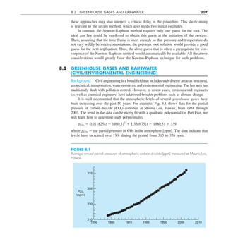 8.2 GREENHOUSE GASES AND RAINWATER 207
these approaches may also interject a critical delay in the procedure. This shortcoming
is relevant to the secant method, which also needs two initial estimates.
In contrast, the Newton-Raphson method requires only one guess for the root. The
ideal gas law could be employed to obtain this guess at the initiation of the process.
Then, assuming that the time frame is short enough so that pressure and temperature do
not vary wildly between computations, the previous root solution would provide a good
guess for the next application. Thus, the close guess that is often a prerequisite for con-
vergence of the Newton-Raphson method would automatically be available. All the above
considerations would greatly favor the Newton-Raphson technique for such problems.
8.2 GREENHOUSE GASES AND RAINWATER
(CIVIL/ENVIRONMENTAL ENGINEERING)
Background. Civil engineering is a broad field that includes such diverse areas as structural,
geotechnical, transportation, water-resources, and environmental engineering. The last area has
traditionally dealt with pollution control. However, in recent years, environmental engineers
(as well as chemical engineers) have addressed broader problems such as climate change.
It is well documented that the atmospheric levels of several greenhouse gases have
been increasing over the past 50 years. For example, Fig. 8.1 shows data for the partial
pressure of carbon dioxide (CO2) collected at Mauna Loa, Hawaii, from 1958 through
2003. The trend in the data can be nicely fit with a quadratic polynomial (in Part Five, we
will learn how to determine such polynomials),
pCO2
5 0.011825(t 2 1980.5)2
1 1.356975(t 2 1980.5) 1 339
where pCO2
5 the partial pressure of CO2 in the atmosphere [ppm]. The data indicate that
levels have increased over 19% during the period from 315 to 376 ppm.
FIGURE 8.1
Average annual partial pressures of atmospheric carbon dioxide (ppm) measured at Mauna Loa,
Hawaii.
310
330
350
370
1950 1960 1970 1980 1990 2000 2010
pCO2
(ppm)
 