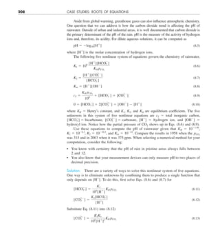 208 CASE STUDIES: ROOTS OF EQUATIONS
Aside from global warming, greenhouse gases can also influence atmospheric chemistry.
One question that we can address is how the carbon dioxide trend is affecting the pH of
rainwater. Outside of urban and industrial areas, it is well documented that carbon dioxide is
the primary determinant of the pH of the rain. pH is the measure of the activity of hydrogen
ions and, therefore, its acidity. For dilute aqueous solutions, it can be computed as
pH 5 2log10[H1
] (8.5)
where [H1
] is the molar concentration of hydrogen ions.
The following five nonlinear system of equations govern the chemistry of rainwater,
K1 5 106 [H1
][HCO2
3 ]
KH pCO2
(8.6)
K2 5
[H1
][CO22
3 ]
[HCO2
3 ]
(8.7)
Kw 5 [H1
][OH2
] (8.8)
cT 5
KH pCO2
106
1 [HCO2
3 ] 1 [CO22
3 ] (8.9)
0 5 [HCO2
3 ] 1 2[CO22
3 ] 1 [OH2
] 2 [H1
] (8.10)
where KH 5 Henry’s constant, and K1, K2, and Kw are equilibrium coefficients. The five
unknowns in this system of five nonlinear equations are cT 5 total inorganic carbon,
[HCO2
3 ] 5 bicarbonate, [CO22
3 ] 5 carbonate, [H1
] 5 hydrogen ion, and [OH2
] 5
hydroxyl ion. Notice how the partial pressure of CO2 shows up in Eqs. (8.6) and (8.9).
Use these equations to compute the pH of rainwater given that KH 5 1021.46
,
K1 5 1026.3
, K2 5 10210.3
, and Kw 5 10214
. Compare the results in 1958 when the pCO2
was 315 and in 2003 when it was 375 ppm. When selecting a numerical method for your
computation, consider the following:
You know with certainty that the pH of rain in pristine areas always falls between
2 and 12.
You also know that your measurement devices can only measure pH to two places of
decimal precision.
Solution. There are a variety of ways to solve this nonlinear system of five equations.
One way is to eliminate unknowns by combining them to produce a single function that
only depends on [H1
]. To do this, first solve Eqs. (8.6) and (8.7) for
[HCO2
3 ] 5
K1
106
[H1
]
KH pCO2
(8.11)
[CO22
3 ] 5
K2[HCO2
3 ]
[H1
]
(8.12)
Substitute Eq. (8.11) into (8.12)
[CO22
3 ] 5
K2K1
106
[H1
]2
KH pCO2
(8.13)
 