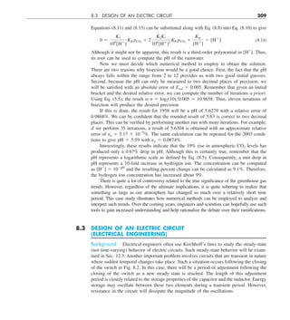 8.3 DESIGN OF AN ELECTRIC CIRCUIT 209
Equations (8.11) and (8.13) can be substituted along with Eq. (8.8) into Eq. (8.10) to give
0 5
K1
106
[H1
]
KH pCO2
1 2
K2K1
106
[H1
]2
KH pCO2
1
Kw
[H1
]
2 [H1
] (8.14)
Although it might not be apparent, this result is a third-order polynomial in [H1
]. Thus,
its root can be used to compute the pH of the rainwater.
Now we must decide which numerical method to employ to obtain the solution.
There are two reasons why bisection would be a good choice. First, the fact that the pH
always falls within the range from 2 to 12 provides us with two good initial guesses.
Second, because the pH can only be measured to two decimal places of precision, we
will be satisfied with an absolute error of Ea,d 5 0.005. Remember that given an initial
bracket and the desired relative error, we can compute the number of iterations a priori.
Using Eq. (5.5), the result is n 5 log2(10)0.005 5 10.9658. Thus, eleven iterations of
bisection will produce the desired precision.
If this is done, the result for 1958 will be a pH of 5.6279 with a relative error of
0.0868%. We can be confident that the rounded result of 5.63 is correct to two decimal
places. This can be verified by performing another run with more iterations. For example,
if we perform 35 iterations, a result of 5.6304 is obtained with an approximate relative
error of εa 5 5.17 3 1029
%. The same calculation can be repeated for the 2003 condi-
tions to give pH 5 5.59 with εa 5 0.0874%.
Interestingly, these results indicate that the 19% rise in atmospheric CO2 levels has
produced only a 0.67% drop in pH. Although this is certainly true, remember that the
pH represents a logarithmic scale as defined by Eq. (8.5). Consequently, a unit drop in
pH represents a 10-fold increase in hydrogen ion. The concentration can be computed
as [H1
] 5 102pH
and the resulting percent change can be calculated as 9.1%. Therefore,
the hydrogen ion concentration has increased about 9%.
There is quite a lot of controversy related to the true significance of the greenhouse gas
trends. However, regardless of the ultimate implications, it is quite sobering to realize that
something as large as our atmosphere has changed so much over a relatively short time
period. This case study illustrates how numerical methods can be employed to analyze and
interpret such trends. Over the coming years, engineers and scientists can hopefully use such
tools to gain increased understanding and help rationalize the debate over their ramifications.
8.3 DESIGN OF AN ELECTRIC CIRCUIT
(ELECTRICAL ENGINEERING)
Background. Electrical engineers often use Kirchhoff’s laws to study the steady-state
(not time-varying) behavior of electric circuits. Such steady-state behavior will be exam-
ined in Sec. 12.3. Another important problem involves circuits that are transient in nature
where sudden temporal changes take place. Such a situation occurs following the closing
of the switch in Fig. 8.2. In this case, there will be a period of adjustment following the
closing of the switch as a new steady state is reached. The length of this adjustment
period is closely related to the storage properties of the capacitor and the inductor. Energy
storage may oscillate between these two elements during a transient period. However,
resistance in the circuit will dissipate the magnitude of the oscillations.
 