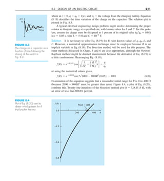 8.3 DESIGN OF AN ELECTRIC CIRCUIT 211
where at t 5 0, q 5 q0 5 V0C, and V0 5 the voltage from the charging battery. Equation
(8.19) describes the time variation of the charge on the capacitor. The solution q(t) is
plotted in Fig. 8.3.
A typical electrical engineering design problem might involve determining the proper
resistor to dissipate energy at a specified rate, with known values for L and C. For this prob-
lem, assume the charge must be dissipated to 1 percent of its original value (qq0 5 0.01)
in t 5 0.05 s, with L 5 5 H and C 5 1024
F.
Solution. It is necessary to solve Eq. (8.19) for R, with known values of q, q0, L, and
C. However, a numerical approximation technique must be employed because R is an
implicit variable in Eq. (8.19). The bisection method will be used for this purpose. The
other methods discussed in Chaps. 5 and 6 are also appropriate, although the Newton-
Raphson method might be deemed inconvenient because the derivative of Eq. (8.19) is
a little cumbersome. Rearranging Eq. (8.19),
f(R) 5 e2Rty(2L)
cos c
B
1
LC
2 a
R
2L
b
2
td 2
q
q0
or using the numerical values given,
f(R) 5 e20.005R
cos[22000 2 0.01R2
(0.05)] 2 0.01 (8.20)
Examination of this equation suggests that a reasonable initial range for R is 0 to 400 V
(because 2000 2 0.01R2
must be greater than zero). Figure 8.4, a plot of Eq. (8.20),
confirms this. Twenty-one iterations of the bisection method give R 5 328.1515 V, with
an error of less than 0.0001 percent.
FIGURE 8.3
The charge on a capacitor as a
function of time following the
closing of the switch in
Fig. 8.2.
q(t)
q0
Time
FIGURE 8.4
Plot of Eq. (8.20) used to
obtain initial guesses for R
that bracket the root.
f (R)
R
0.0
–0.2
–0.4
–0.6
200
Root ⯝ 325
400
 